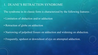 1. DUANE’S RETRACTION SYNDROME
The syndrome in its classic form is characterized by the following features:
• Limitation of abduction and/or adduction
• Retraction of globe on adduction
• Narrowing of palpebral fissure on adduction and widening on abduction.
• Frequently, upshoot or downshoot of eye on attempted adduction.
 