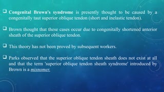  Congenital Brown's syndrome is presently thought to be caused by a
congenitally taut superior oblique tendon (short and inelastic tendon).
 Brown thought that these cases occur due to congenitally shortened anterior
sheath of the superior oblique tendon.
 This theory has not been proved by subsequent workers.
 Parks observed that the superior oblique tendon sheath does not exist at all
and that the term 'superior oblique tendon sheath syndrome' introduced by
Brown is a misnomer.
 