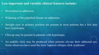 Less important and variable clinical features include:
• Downshoot in adduction.
• Widening of the palpebral fissure on adduction.
• Straight eyes in primary position are present in most patients but a few may
have hypotropia.
• Chin up may be present in patients with hypotropia.
• An audible click may be produced when patients elevate their adducted eye.
Some observers have used the term 'superior oblique click syndrome’.
 
