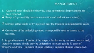 MANAGEMENT
1. Acquired cases should be observed, since spontaneous improvement has
been reported.
 Range of eye motility exercises (elevation and adduction exercises)
 Steroids either orally or by injection near the trochlea in inflammatory cases.
 Correction of the underlying cause, when possible such as trauma to the
trochlea.
2. Surgical treatment. Results of the surgery for this entity are controversial and,
therefore, surgery should only be undertaken in severe (grade 3) cases of
Brown's syndrome (Superior oblique tenetomy, superior oblique tenectomy).
 