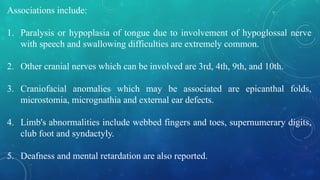 Associations include:
1. Paralysis or hypoplasia of tongue due to involvement of hypoglossal nerve
with speech and swallowing difficulties are extremely common.
2. Other cranial nerves which can be involved are 3rd, 4th, 9th, and 10th.
3. Craniofacial anomalies which may be associated are epicanthal folds,
microstomia, micrognathia and external ear defects.
4. Limb's abnormalities include webbed fingers and toes, supernumerary digits,
club foot and syndactyly.
5. Deafness and mental retardation are also reported.
 
