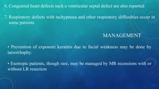 6. Congenital heart defects such a ventricular septal defect are also reported
7. Respiratory defects with tachypnoea and other respiratory difficulties occur in
some patients
MANAGEMENT
• Prevention of exposure keratitis due to facial weakness may be done by
tarsorrhaphy.
• Esotropic patients, though rare, may be managed by MR recessions with or
without LR resection
 