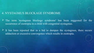 4. NYSTAGMUS BLOCKAGE SYNDROME
 The term 'nystagmus blockage syndrome' has been suggested for the
occurrence of esotropia in a child with congenital nystagmus.
 It has been reported that in a bid to dampen the nystagmus, there occurs
adduction or excessive convergence which results in esotropia.
 