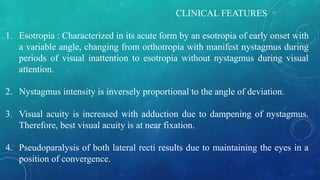 CLINICAL FEATURES
1. Esotropia : Characterized in its acute form by an esotropia of early onset with
a variable angle, changing from orthotropia with manifest nystagmus during
periods of visual inattention to esotropia without nystagmus during visual
attention.
2. Nystagmus intensity is inversely proportional to the angle of deviation.
3. Visual acuity is increased with adduction due to dampening of nystagmus.
Therefore, best visual acuity is at near fixation.
4. Pseudoparalysis of both lateral recti results due to maintaining the eyes in a
position of convergence.
 