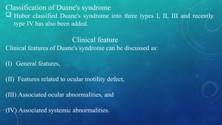Classification of Duane's syndrome
 Huber classified Duane's syndrome into three types I, II, III and recently
type IV has also been added.
Clinical feature
Clinical features of Duane's syndrome can be discussed as:
(I) General features,
(II) Features related to ocular motility defect,
(III) Associated ocular abnormalities, and
(IV) Associated systemic abnormalities.
 