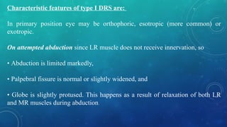 Characteristic features of type I DRS are:
In primary position eye may be orthophoric, esotropic (more common) or
exotropic.
On attempted abduction since LR muscle does not receive innervation, so
• Abduction is limited markedly,
• Palpebral fissure is normal or slightly widened, and
• Globe is slightly protused. This happens as a result of relaxation of both LR
and MR muscles during abduction.
 