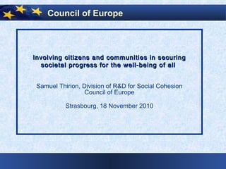                                                                   
                      
Involving citizens and communities in securingInvolving citizens and communities in securing
societal progress for the well-being of allsocietal progress for the well-being of all
Samuel Thirion, Division of R&D for Social Cohesion
Council of Europe
Strasbourg, 18 November 2010
Council of Europe
 