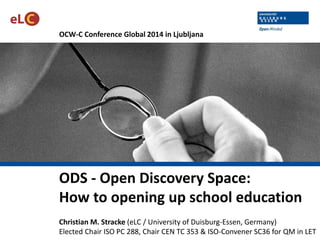 OCW-C Conference Global 2014 in Ljubljana
ODS - Open Discovery Space:
How to opening up school education
Christian M. Stracke (eLC / University of Duisburg-Essen, Germany)
Elected Chair ISO PC 288, Chair CEN TC 353 & ISO-Convener SC36 for QM in LET
 