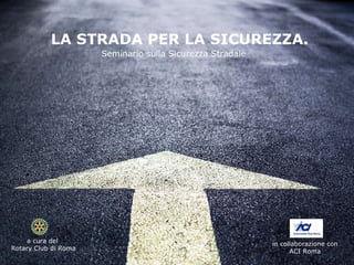 LA STRADA PER LA SICUREZZA. Seminario sulla Sicurezza Stradale in collaborazione con  ACI Roma  a cura del  Rotary Club di Roma 