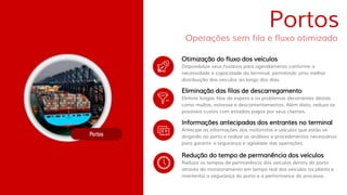 Disponibilize seus horários para agendamento conforme a
necessidade e capacidade do terminal, permitindo uma melhor
distribuição dos veículos ao longo dos dias.
Otimização do fluxo dos veículos
Elimine longas filas de espera e os problemas decorrentes destas
como multas, estresse e descontentamentos. Além disto, reduza os
possíveis custos com estadias pagos por seus clientes.
Eliminação das filas de descarregamento
Antecipe as informações dos motoristas e veículos que estão se
dirigindo ao porto e realize as análises e procedimentos necessários
para garantir a segurança e agilidade das operações.
Informações antecipadas dos entrantes no terminal
Reduza os tempos de permanência dos veículos dentro do porto
através do monitoramento em tempo real dos veículos na planta e
mantenha a segurança do porto e a performance do processo.
Redução do tempo de permanência dos veículos
Portos
Operações sem fila e fluxo otimizado
 