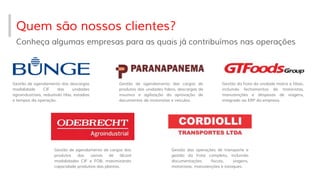 Quem são nossos clientes?
Conheça algumas empresas para as quais já contribuímos nas operações
Gestão de agendamento das descargas
modalidade CIF das unidades
agroindustriais, reduzindo filas, estadias
e tempos da operação.
Gestão de agendamento das cargas de
produtos das unidades fabris, descargas de
insumos e agilização da aprovação de
documentos de motoristas e veículos.
Gestão da frota da unidade matriz e filiais,
incluindo fechamentos de motoristas,
manutenções e despesas de viagens,
integrado ao ERP da empresa.
Gestão de agendamento de cargas dos
produtos das usinas de álcool
modalidades CIF e FOB, maximizando
capacidade produtiva das plantas.
Gestão das operações de transporte e
gestão da frota completa, incluindo
documentações fiscais, viagens,
motoristas, manutenções e estoques.
 