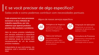 Cada empresa tem seus processos
exclusivos e seus métodos de
trabalho específicos, por isto,
sabemos que apenas produtos
prontos não resolvem o problema.
E se você precisar de algo específico?
Saiba onde e como podemos contribuir com necessidades pontuais
Além de nossos produtos trabalhamos
com serviços exclusivos e específicos
para resolver problemas ou sanar gaps
nos sistemas atuais da empresa sem
necessariamente ter um de nossos
produtos instalados.
Independente do que você precisa, nós
ajudamos você a encontrar a solução
ideal.
Implementação de Data
Warehouse e softwares de
Business Intelligence
Inteligência de Negócios
Desenvolvimento de
aplicativos mobile, web e
desktop com escopo fechado
de uso exclusivo
Fábrica de Software
Webservices ou serviços de
integração de aplicativos web,
desktop e mobile.
Integração de Aplicações
Mapeamento e otimização de
processos e fluxos de
informação entre os setores
Consultoria de Processos
Alguns de nossos serviços específicos
 