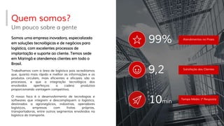 Quem somos?
Um pouco sobre a gente
Atendimentos no Prazo
99%
9,2 Satisfação dos Clientes
Somos uma empresa inovadora, especializada
em soluções tecnológicas e de negócios para
logística, com excelentes processos de
implantação e suporte ao cliente. Temos sede
em Maringá e atendemos clientes em todo o
Brasil.
10min
Trabalhamos com a área de logística pois acreditamos
que, quanto mais rápido e melhor as informações e os
produtos circulam, mais eficientes e eficazes são os
processos, e que a integração tecnológica dos
envolvidos aperfeiçoa a cadeia produtiva
proporcionando vantagem competitiva.
O nosso foco é o desenvolvimento de tecnologias e
softwares que integrem e descompliquem a logística,
destinados a agronegócios, indústrias, operadores
logísticos, empresas com frotas próprias,
transportadoras, entre outros segmentos envolvidos na
logística do transporte.
Tempo Médio 1ª Resposta
 