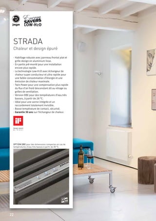 STRADA
Chaleur et design épuré
· Habillage robuste avec panneau frontal plat et
grille design en aluminium lisse.
· En partie pré-monté pour une installation
encore plus rapide.
· La technologie Low-H2O avec échangeur de
chaleur super conducteur et ultra rapide pour
une faible consommation d’énergie et une
émission de chaleur maximale.
· Twin Power pour une compensation plus rapide
du ﬂux d’air froid descendant dû au vitrage ou
grilles de ventilation.
· Version DBE pour des températures d’eau très
basses, à partir de 28 °C.
· Idéal pour une vanne intégrée et un
raccordement totalement invisible.
· Basse température de contact, sécurisé.
· Garantie 30 ans sur l’échangeur de chaleur.
OPTION DBE pour des dimensions compactes en cas de
températures d’eau très basses à partir de 28 °C.
3035
22
 