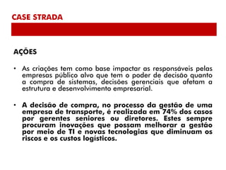 CASE STRADA



AÇÕES

• As criações tem como base impactar as responsáveis pelas
  empresas público alvo que tem o poder de decisão quanto
  a compra de sistemas, decisões gerenciais que afetam a
  estrutura e desenvolvimento empresarial.

• A decisão de compra, no processo da gestão de uma
  empresa de transporte, é realizada em 74% dos casos
  por gerentes seniores ou diretores. Estes sempre
  procuram inovações que possam melhorar a gestão
  por meio de TI e novas tecnologias que diminuam os
  riscos e os custos logísticos.
 