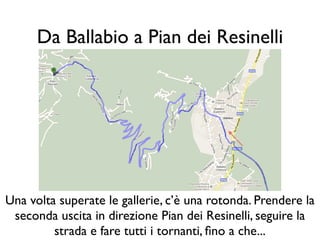 Da Ballabio a Pian dei Resinelli




Una volta superate le gallerie, c’è una rotonda. Prendere la
 seconda uscita in direzione Pian dei Resinelli, seguire la
         strada e fare tutti i tornanti, ﬁno a che...
 
