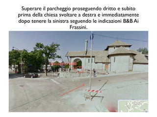 Superare il parcheggio proseguendo dritto e subito
prima della chiesa svoltare a destra e immediatamente
dopo tenere la sinistra seguendo le indicazioni B&B Ai
                        Frassini.
 