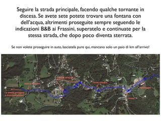 Seguire la strada principale, facendo qualche tornante in
    discesa. Se avete sete potete trovare una fontana con
    dell’acqua, altrimenti proseguite sempre seguendo le
  indicazioni B&B ai Frassini, superatelo e continuate per la
        stessa strada, che dopo poco diventa sterrata.
Se non volete proseguire in auto, lasciatela pure qui, mancano solo un paio di km all’arrivo!
 
