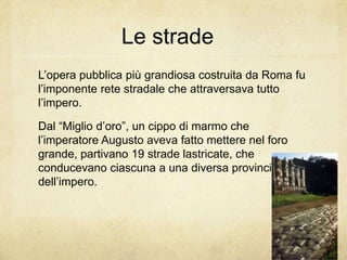 Le strade
L’opera pubblica più grandiosa costruita da Roma fu
l’imponente rete stradale che attraversava tutto
l’impero.
Dal “Miglio d’oro”, un cippo di marmo che
l’imperatore Augusto aveva fatto mettere nel foro
grande, partivano 19 strade lastricate, che
conducevano ciascuna a una diversa provincia
dell’impero.
 