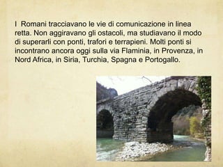 I Romani tracciavano le vie di comunicazione in linea
retta. Non aggiravano gli ostacoli, ma studiavano il modo
di superarli con ponti, trafori e terrapieni. Molti ponti si
incontrano ancora oggi sulla via Flaminia, in Provenza, in
Nord Africa, in Siria, Turchia, Spagna e Portogallo.
 