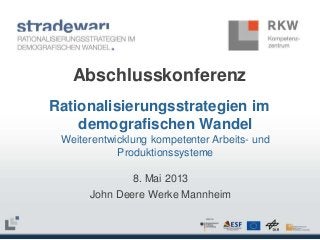 Abschlusskonferenz
Rationalisierungsstrategien im
demografischen Wandel
Weiterentwicklung kompetenter Arbeits- und
Produktionssysteme

8. Mai 2013
John Deere Werke Mannheim

 