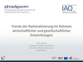 Trends der Rationalisierung im Rahmen
wirtschaftlicher und gesellschaftlicher
Entwicklungen
Erich Latniak
stradewari-Abschlusskonferenz
John Deere-Werke, Mannheim
08.Mai 2013

 