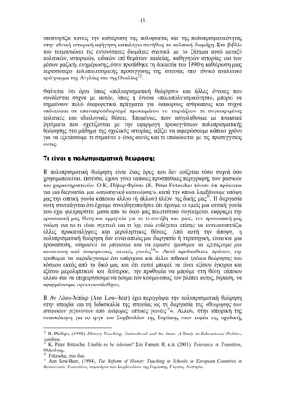 -13-
υποστηρίζει κανείς την καθιέρωση της πολυφωνίας και της πολυπρισµατικότητας
στην εθνική ιστορική αφήγηση καταλήγει συνήθως σε πολιτική διαµάχη. Στο βιβλίο
του τεκµηριώνει τις εντονότατες διαµάχες σχετικά µε το ζήτηµα αυτό µεταξύ
πολιτικών, ιστορικών, ειδικών επί θεµάτων παιδείας, καθηγητών ιστορίας και των
µέσων µαζικής ενηµέρωσης, όταν προτάθηκε τη δεκαετία του 1990 η καθιέρωση µιας
περισσότερο πολυπολιτισµικής προσέγγισης της ιστορίας στο εθνικό αναλυτικό
πρόγραµµα της Αγγλίας και της Ουαλίας12
.
Φαίνεται ότι όροι όπως «πολυπρισµατική θεώρηση» και άλλες έννοιες που
συνδέονται συχνά µε αυτόν, όπως η έννοια «πολυπολιτισµικότητα», µπορεί να
σηµαίνουν πολύ διαφορετικά πράγµατα για διάφορους ανθρώπους και συχνά
υπόκεινται σε επαναπροσδιορισµό προκειµένου να ταιριάζουν σε συγκεκριµένες
πολιτικές και ιδεολογικές θέσεις. Εποµένως, πριν ασχοληθούµε µε πρακτικά
ζητήµατα που σχετίζονται µε την εφαρµογή προσεγγίσεων πολυπρισµατικής
θεώρησης στο µάθηµα της σχολικής ιστορίας, αξίζει να αφιερώσουµε κάποιο χρόνο
για να εξετάσουµε τι σηµαίνει ο όρος αυτός και τι επιδιώκεται µε τις προσεγγίσεις
αυτές.
Τι είναι η πολυπρισµατική θεώρηση;
Η πολυπρισµατική θεώρηση είναι ένας όρος που δεν ορίζεται τόσο συχνά όσο
χρησιµοποιείται. στόσο, έχουν γίνει κάποιες προσπάθειες περιγραφής των βασικών
του χαρακτηριστικών. Ο Κ. Πήτερ Φρίτσε (K. Peter Fritzsche) τόνισε ότι πρόκειται
για µια διεργασία, µια «στρατηγική κατανόησης», κατά την οποία λαµβάνουµε υπόψη
µας την οπτική γωνία κάποιου άλλου (ή άλλων) πλέον της δικής µας13
. Η διεργασία
αυτή συνεπάγεται ότι έχουµε συνειδητοποιήσει ότι έχουµε κι εµείς µια οπτική γωνία
που έχει φιλτραριστεί µέσα από το δικό µας πολιτιστικό συγκείµενο, εκφράζει την
προσωπική µας θέση και ερµηνεία για το τι συνέβη και γιατί, την προσωπική µας
γνώµη για το τι είναι σχετικό και τι όχι, ενώ ενδέχεται επίσης να αντικατοπτρίζει
άλλες προκαταλήψεις και µεροληπτικές θέσεις. Από αυτή την άποψη, η
πολυπρισµατική θεώρηση δεν είναι απλώς µια διεργασία ή στρατηγική, είναι και µια
προδιάθεση, «σηµαίνει να µπορούµε και να είµαστε πρόθυµοι να εξετάζουµε µια
κατάσταση από διαφορετικές οπτικές γωνίες14
». Αυτό προϋποθέτει, πρώτον, την
προθυµία να παραδεχτούµε ότι υπάρχουν και άλλοι πιθανοί τρόποι θεώρησης του
κόσµου εκτός από το δικό µας και ότι αυτοί µπορεί να είναι εξίσου έγκυροι και
εξίσου µεροληπτικοί· και δεύτερον, την προθυµία να µπούµε στη θέση κάποιου
άλλου και να επιχειρήσουµε να δούµε τον κόσµο όπως τον βλέπει αυτός, δηλαδή, να
εφαρµόσουµε την ενσυναίσθηση.
Η Αν Λόου-Μπίαρ (Ann Low-Beer) έχει περιγράψει την πολυπρισµατική θεώρηση
στην ιστορία και τη διδασκαλία της ιστορίας ως τη διεργασία της «θεώρησης των
ιστορικών γεγονότων από διάφορες οπτικές γωνίες15
». Αλλού, στην ιστορική της
ανασκόπηση για το έργο του Συµβουλίου της Ευρώπης στον τοµέα της σχολικής
12
R. Phillips, (1998), History Teaching, Nationhood and the State: A Study in Educational Politics,
Λονδίνο.
13
K. Peter Fritzsche, Unable to be tolerant? Στο Farnen, R. κ.ά. (2001), Tolerance in Transition,
Oldenburg.
14
Fritzsche, στο ίδιο.
15
Ann Low-Beer, (1994), The Reform of History Teaching in Schools in European Countries in
Democratic Transition, σεµινάριο του Συµβουλίου της Ευρώπης, Γκρατς, Αυστρία.
 