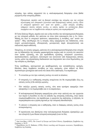-14-
ιστορίας, έχει επίσης ισχυριστεί ότι η «πολυπρισµατική θεώρηση» είναι βαθιά
ριζωµένη στην ιστορική µέθοδο:
Ουσιαστικά, πηγάζει από τη βασική επιστήµη της ιστορίας και την ανάγκη
αξιολόγησης των ιστορικών γεγονότων από διαφορετικές οπτικές γωνίες. Όλοι
οι ιστορικοί πράττουν κατ’ αυτό τον τρόπο.……Στην ιστορία, συνήθως
υπάρχουν πολλές οπτικές γωνίες, οι οποίες πρέπει να εξετάζονται βάσει
τεκµηρίων και να λαµβάνονται υπόψη σε κρίσεις και συµπεράσµατα16
.
Η Γκίτα Στάινερ-Χάµσι, παρόλο που και η ίδια συνδέει την πολυπρισµατική θεώρηση
µε την ιστορική µέθοδο, δεν φαίνεται να είναι τόσο πεπεισµένη όσο η Αν Λόου-
Μπίαρ ότι όλοι οι ιστορικοί πράττουν, απαραιτήτως ή συνήθως, κατ’ αυτόν τον
τρόπο17
. Μας υπενθυµίζει ότι η ιστορία, όπως εφαρµόζεται και διδάσκεται, είναι
συχνά µονοπολιτισµική, εθνοκρατική, µονοφωνική παρά πλουραλιστική και
επιλεκτική παρά καθολική.
Εποµένως, σε γενικές γραµµές, φαίνεται ότι η πολυπρισµατική θεώρηση στην ιστορία
και τη διδασκαλία της ιστορίας χαρακτηρίζεται κυρίως από το γεγονός ότι αποτελεί
έναν τρόπο εξέτασης, και µια προδιάθεση εξέτασης, ιστορικών γεγονότων,
προσωπικοτήτων, εξελίξεων, πολιτισµών και κοινωνιών από διαφορετικές οπτικές
γωνίες, µέσω της αξιοποίησης διαδικασιών και διεργασιών που είναι θεµελιώδεις για
την ιστορία ως επιστήµη.
Ένας ξεκάθαρος, φαινοµενικά µη προβληµατικός και αυταπόδεικτος ορισµός.
στόσο, όπως συµβαίνει συνήθως µε τους ορισµούς, είναι πιθανό να θέτει
περισσότερα ερωτήµατα από αυτά στα οποία δίνει απάντηση. Για παράδειγµα:
• Τι εννοείται µε τον όρο «οπτικές γωνίες» σε αυτό το πλαίσιο;
• Ο ιστορικός ή ο καθηγητής ιστορίας αναµένεται ότι θα συµπεριλάβει όλες τις
οπτικές γωνίες ή θα επιλέξει µερικές;
• Εάν επιλέξει µερικές οπτικές γωνίες, τότε ποια κριτήρια εφαρµόζει όταν
αποφασίζει τι να συµπεριλάβει και τι να παραλείψει;
• Η πολυπρισµατική θεώρηση εφαρµόζεται µόνο στην επιλογή και την ερµηνεία
των πηγών ή διεισδύει σε όλα τα επίπεδα της ιστορικής ανάλυσης, στην οποία
συµπεριλαµβάνονται, για παράδειγµα, η ερµηνεία της αφήγησης, η εξήγηση, τα
συµπεράσµατα και η κρίση σχετικά µε την ιστορική σπουδαιότητα;
• Τι κάνουν ο ιστορικός και ο καθηγητής, όταν οι διάφορες οπτικές γωνίες είναι
αντικρουόµενες;
• Η προσέγγιση που βασίζεται στην πολυπρισµατική θεώρηση εξασφαλίζει µια
πιο ειλικρινή ή µια δίκαια ιστορική καταγραφή ή και τα δύο;
16
Ann Low-Beer, (1997), The Council of Europe and School History, Στρασβούργο, Συµβούλιο της
Ευρώπης, σ. 54-55.
17
Παρατίθεται στο D. Harkness, (1994), History teaching and European awareness, Στρασβούργο,
Συµβούλιο της Ευρώπης
 