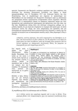 -16-
Παράδειγµα Α
«Ο αριθµός των αντιπροσώπων που εγκατέλειψαν την αίθουσα του
Συνεδρίου τη στιγµή εκείνη διαφέρει ανάλογα µε κάθε µάρτυρα:
‘πενήντα’ (Ρηντ), ‘περίπου ογδόντα’ (Ρις Ουίλιαµς), ‘εκατό ή
περισσότεροι από τους συντηρητικούς επαναστάτες’ (Μπράιαντ),
‘περίπου το είκοσι τοις εκατό του συνόλου του Συνεδρίου’, ήτοι πάνω
από εκατό (Φίλιπς Πράις).»
Harvey Pitcher, (2001) Witnesses of the Russian Revolution, Λονδίνο,
Pimlico, σ. 201.
ΣΗΜΕΙ ΣΕΙΣ:
Τζον Ρηντ (John Reed), Αµερικανός δηµοσιογράφος και συγγραφέας του
βιβλίου Οι δέκα µέρες που συγκλόνισαν τον κόσµο, το οποίο εκδόθηκε για
πρώτη φορά το 1919.
Άλµπερτ Ρις Ουίλιαµς, κληρικός από τη Βοστόνη, Η.Π.Α., που εκείνη την
εποχή επισκεπτόταν τη Ρωσία.
Λουίζ Μπράιαντ (Louise Bryant), επίσης Αµερικανή, γυναίκα του Τζον Ρηντ.
Συγγραφέας δύο βιβλίων για τα γεγονότα εκείνης της εποχής στη Ρωσία, Six
Red Months in Russia (1918) και Through the Russian Revolution (1923).
Μόργκαν Φίλιπς Πράις (Morgan Philips Price), Βρετανός δηµοσιογράφος,
ανταποκριτής της εφηµερίδας Manchester Guardian. Επίσης, συγγραφέας του
βιβλίου My Reminiscences of the Russian Revolution, που εκδόθηκε το 1921.
αρκετών Αµερικανών και Βρετανών αυτόπτων µαρτύρων που ήταν παρόντες στη
σύγκληση του Δεύτερου Πανρωσικού Συνεδρίου των Σοβιέτ, η οποία
πραγµατοποιήθηκε στις 25 Οκτωβρίου 1917 στα Ανάκτορα Σµόλνυ της τότε
Πετρούπολης, όταν οι πυροβολισµοί που σήµαναν το πραξικόπηµα των
Μπολσεβίκων και την κατάληψη των Χειµερινών Ανακτόρων είχαν ως αποτέλεσµα
την αποχώρηση πολλών εξαγριωµένων αντιπροσώπων άλλων κοµµάτων. Φαίνεται
ξεκάθαρα ότι οι παρατηρήσεις µπορεί να διαφέρουν σηµαντικά ακόµα και όταν
προέρχονται από εκπαιδευµένους παρατηρητές που βρίσκονταν στον ίδιο τόπο, την
ίδια ώρα. Προβάλλεται επίσης άλλο ένα πολύτιµο ενδεχοµένως µάθηµα για το
µαθητή, δηλαδή, ότι µια πηγή που στηρίζεται σε τεκµήρια από πρώτο χέρι, τα οποία
προέκυψαν εκείνη την εποχή, δεν είναι απαραιτήτως πιο αξιόπιστη από µια
καταγραφή που πραγµατοποιεί πολύ µεταγενέστερα ένας ιστορικός, ο οποίος είχε την
ευκαιρία να συγκρίνει και να διασταυρώσει ποικίλες πηγές. Όπως παρατηρεί ο ίδιος ο
Πίτσερ:
«Ασφαλώς, κανένας µάρτυρας, όσο καλά ενηµερωµένος και δραστήριος κι αν
ήταν, όσο πλεονεκτική κι αν ήταν η θέση του, δεν θα µπορούσε να δει παρά ένα
µικρό µέρος των όσων συνέβαιναν· µέσω της άντλησης όµως στοιχείων από ένα
σύνολο µαρτύρων µε διαφορετικές πλεονεκτικές θέσεις, θα µπορούσε να
διαµορφωθεί µια πολύ πληρέστερη εικόνα18
».
Στο σηµείο αυτό, η
χρήση του όρου
«πλεονεκτική θέση»
βοηθά. Περιγράφει έναν
τρόπο µε τον οποίο η
οπτική γωνία σχετικά µε
ένα ιστορικό γεγονός ή
εξέλιξη µπορεί να
περιοριστεί από τη θέση
του ατόµου που την
εκφράζει. Οι περιορισµοί
είναι φυσικοί και
σχετίζονται µε το χρόνο
και τον τόπο.
στόσο, ο όρος «θέση»
έχει και µια δεύτερη
σηµασία, «µια άποψη»
που περιορίζεται και
ταυτόχρονα αντανακλά
τις προσωπικές
προσδοκίες, προλήψεις και προβληµατισµούς κάποιου.
Ας παραθέσουµε άλλο ένα απόσπασµα από τον Pitcher:
«το τι βλέπει κανείς έχει µικρότερη σηµασία από το πώς το βλέπει. Ένας
µάρτυρας βλέπει έναν αναµαλλιασµένο όχλο που προκαλεί αναστάτωση στους
18
Pitcher, ό.π., σ. xiii
 