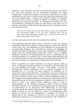 -20-
συναφής µε το πώς κατανοούµε ιστορικώς ένα συγκεκριµένο γεγονός ή µια εξέλιξη.
Από αυτό έχουν προκύψει όλο και περισσότερες καταγραφές στις οποίες
ενσωµατώνεται η οπτική γωνία οµάδων και κοινωνικών κατηγοριών που συνήθως
παραβλέπονταν, εκτός από τις περιπτώσεις που είχαν προκαλέσει προβλήµατα στην
ελίτ ή την κυρίαρχη οµάδα - η οπτική γωνία των αφανών οµάδων και κοινωνικών
κατηγοριών, όπως οι γυναίκες, οι άποροι, οι σκλάβοι, οι µετανάστες, οι γλωσσικές,
θρησκευτικές και εθνοτικές µειονότητες. Το επιχείρηµα δεν συνίσταται στο ότι η
µονοπολιτισµική ή µονοεθνοτική ιστορία δεν είναι έγκυρη, αλλά µάλλον στο ότι
στερείται «ισορροπίας». Ο Μακ Κούλακ (McCullagh) εξηγεί τη διάκριση αυτή πολύ
καλά, ισχυριζόµενος ότι:
«Εάν πω ότι ο σκύλος µου έχει αυτί, µάτι, πόδι και ουρά, αυτή η δήλωση θα
ήταν κυριολεκτικά αληθής. Τα έχει όλα αυτά. Η δήλωση όµως αυτή δεν
αποτελεί µια σωστή περιγραφή του σκύλου µου, ο οποίος έχει δύο αυτιά, δύο
µάτια, τέσσερα πόδια και µία ουρά22
».
Αυτό που έχει σηµασία εδώ δεν είναι τόσο η αλήθεια όσο η ορθότητα.
Η πολυπρισµατική θεώρηση µπορεί επίσης να διευρύνει το πεδίο της ιστορικής
καταγραφής εξετάζοντας τον τρόπο µε τον οποίο σχετίζονται µεταξύ τους οι διάφορες
οπτικές γωνίες· πώς η µία διαµόρφωσε την άλλη. Πρόκειται για µια διάσταση της
πολυπρισµατικής θεώρησης που επικεντρώνεται ιδιαίτερα στη δυναµική των
ιστορικών γεγονότων και διεργασιών: µε ποιον τρόπο εκδηλώθηκε η αλληλεπίδραση
µεταξύ αυτών που αντιπροσωπεύουν διαφορετικές οπτικές γωνίες, οι αµοιβαίες
επιδράσεις, διασυνδέσεις και αλληλεξαρτήσεις που έχουν ως αποτέλεσµα µια πιο
σύνθετη καταγραφή του τι συνέβη και γιατί. Τέσσερα πιθανά οφέλη απορρέουν από
την υιοθέτηση αυτού του είδους της πολύπλευρης, δυναµικής προσέγγισης κατά την
εξέταση των τεκµηρίων που σχετίζονται µε συγκεκριµένο γεγονός ή εξέλιξη.
Πρώτον, προστίθεται µια επιπλέον διάσταση στην ιστορική αφήγηση. Κατά µία
έννοια, η αφηγηµατική µορφή θα µπορούσε να περιγραφεί ως µια ακολουθία από
«και µετά» (δηλαδή, αυτό συνέβη ... και µετά ... αυτό συνέβη ... και µετά). Η
πολυπρισµατική θεώρηση συµπληρώνει αυτή τη γραµµική διαδικασία µε µια
ακολουθία από «εν τω µεταξύ», τα οποία εκφράζουν τις αντιδράσεις και τις
επακόλουθες ενέργειες άλλων προσώπων. Το αποτέλεσµα είναι µια πιο πλούσια και
σύνθετη καταγραφή που βασίζεται σε αλληλοσυνδεόµενες αφηγήσεις, οι οποίες θα
µπορούσαν να δείξουν µε ποιον τρόπο οι οπτικές γωνίες των διαφόρων πλευρών όχι
µόνο µεταβάλλονται ή αποκρυσταλλώνονται ως απάντηση στις περιστάσεις, αλλά και
διαµορφώνονται από την έλλειψη πληροφοριών σχετικά µε το πού βρίσκονται ή τι
κάνουν οι άλλοι. Ένα εύστοχο σχετικό παράδειγµα µπορεί να είναι οι
διαπραγµατεύσεις για την υπογραφή ανακωχής µε σκοπό τη λήξη του Πρώτου
Παγκοσµίου Πολέµου. Για να κατανοήσουµε τις διαπραγµατεύσεις, είναι απαραίτητο
να αναγνωρίσουµε ότι δεν διεξάγονταν πάντα διαβουλεύσεις και δεν υπήρχε
ενηµέρωση µεταξύ των διαφόρων κυβερνήσεων και στρατιωτικών διοικήσεων όσον
αφορά τις πράξεις τους και ότι ακόµη και οι θέσεις τους µεταβάλλονταν καθώς
άλλαζαν τα γεγονότα. Σε αυτά περιλαµβάνεται η απροθυµία του Ουίλσον να
διαβουλευθεί µε τους συµµάχους του σχετικά µε τους όρους της ανακωχής, τα
διαφορετικά συµφέροντα και οι διαφορετικές προτεραιότητες κάθε κυβέρνησης, η
22
C.B. McCullagh, (1999), The Truth of History, Λονδίνο, Routledge σ. 58.
 
