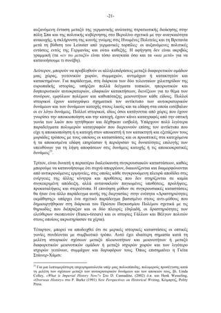 -21-
αυξανόµενη ένταση µεταξύ της γερµανικής ανώτατης στρατιωτικής διοίκησης στην
πόλη Σπα και της πολιτικής κυβέρνησης στο Βερολίνο σχετικά µε την αναγκαιότητα
ανακωχής, η σκλήρυνση της κοινής γνώµης στις Ηνωµένες Πολιτείες και τη Βρετανία
µετά τη βύθιση του Leinster από γερµανικές τορπίλες· οι αυξανόµενες πολιτικές
εντάσεις εντός της Γερµανίας και ούτω καθεξής. Η αφήγηση δεν είναι ακριβώς
γραµµική (τα «εν τω µεταξύ» είναι τόσο αναγκαία όσο και τα «και µετά» για να
κατανοήσουµε τι συνέβη).
Δεύτερον, µπορούν να προβληθούν οι αλληλεπιδράσεις µεταξύ διαφορετικών οµάδων
µιας χώρας, γειτονικών χωρών, συµµαχιών, αντιµάχων ή κατακτητών και
κατακτηµένων. Για παράδειγµα, στη διάρκεια των δύο τελευταίων χιλιετηρίδων της
ευρωπαϊκής ιστορίας, υπήρξαν πολλά δείγµατα τοπικών, ηπειρωτικών και
διηπειρωτικών αυτοκρατοριών, εδαφικών κατακτήσεων, διενέξεων για το θέµα των
συνόρων, εµφύλιων πολέµων και καθυπόταξης µειονοτήτων κάθε είδους. Πολλοί
ιστορικοί έχουν καταγράψει σχηµατικά τον αντίκτυπο των αυτοκρατορικών
δυνάµεων και των δυνάµεων κατοχής στους λαούς και τα εδάφη στα οποία εισέβαλαν
οι εν λόγω δυνάµεις. Πολλοί ιστορικοί, ιδίως όσοι κατάγονται από χώρες που έχουν
γνωρίσει την αποικιοποίηση και την κατοχή, έχουν κάνει καταγραφές από την οπτική
γωνία των λαών που ηττήθηκαν και δέχθηκαν εισβολή. Υπάρχουν πολύ λιγότερα
παραδείγµατα πολυµερών καταγραφών που διερευνούν επίσης τον αντίκτυπο που
είχε η αποικιοποίηση ή η κατοχή στον αποικιστή ή τον κατακτητή και εξετάζουν τους
µυριάδες τρόπους µε τους οποίους οι καταστάσεις και οι προοπτικές στα κατεχόµενα
ή τα αποικισµένα εδάφη επηρέασαν ή περιόρισαν τις δυνατότητες επιλογής των
υπευθύνων για τη λήψη αποφάσεων στις δυνάµεις κατοχής ή τις αποικιοκρατικές
δυνάµεις23
.
Τρίτον, είναι δυνατή η περαιτέρω διαλεύκανση συγκρουσιακών καταστάσεων, καθώς
µπορούµε να κατανοήσουµε ότι συχνά απορρέουν, διαιωνίζονται και διαµορφώνονται
από αντικρουόµενες ερµηνείες, στις οποίες κάθε συγκρουόµενη πλευρά αποδίδει στις
ενέργειες της άλλης κίνητρα και προθέσεις που δεν στηρίζονται σε καµία
συγκεκριµένη απόδειξη, αλλά αντανακλούν παγιωµένες υποθέσεις, προλήψεις,
προκαταλήψεις και στερεότυπα. Η επινόηση µύθων σε συγκρουσιακές καταστάσεις
θα ήταν ένα άλλο παράδειγµα αυτής της διεργασίας· στην ενότητα «Δραστηριότητες
εκµάθησης» υπάρχει ένα σχετικό παράδειγµα βασισµένο στους αντι-µύθους που
δηµιουργήθηκαν στη διάρκεια του Πρώτου Παγκοσµίου Πολέµου σχετικά µε τις
θηριωδίες που διέπραξαν και οι δύο πλευρές (δηλαδή, οι δραστηριότητες των
ελεύθερων σκοπευτών (francs-tireurs) και οι ιστορίες Γάλλων και Βέλγων πολιτών
στους οποίους ακρωτηρίασαν τα χέρια).
Τέταρτον, µπορεί να αποδειχθεί ότι σε µερικές ιστορικές καταστάσεις οι οπτικές
γωνίες συνδέονται µε συµβιωτικό τρόπο. Αυτό έχει ιδιαίτερη σηµασία κατά τη
µελέτη ιστορικών σχέσεων µεταξύ πλειονοτήτων και µειονοτήτων ή µεταξύ
διαφορετικών µειονοτικών οµάδων ή µεταξύ ισχυρών χωρών και των λιγότερο
ισχυρών γειτόνων, συµµάχων και δορυφόρων τους. Όπως επισηµαίνει η Γκίτα
Στάινερ-Χάµσι:
23
Για µια λεπτοµερέστερη επιχειρηµατολογία υπέρ µιας πολυεπίπεδης, πολυµερούς προσέγγισης κατά
τη µελέτη των σχέσεων µεταξύ των αυτοκρατορικών δυνάµεων και των αποικιών τους, βλ. Linda
Colley, «What is Imperial History Now?» Στο D. Cannadine, (2002) ό.π. και Henk Wesseling,
«Overseas History» στο P. Burke (1991) New Perspectives on Historical Writing, Κέιµπριτζ, Polity
Press.
 