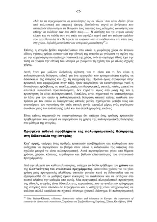 -22-
«Με το να περιγράφονται οι µειονότητες ως οι ‘άλλοι’ που είναι δήθεν ξένοι
από πολιτιστική και ιστορική άποψη, βοηθούνται συχνά οι άνθρωποι που
αποτελούν πλειονότητα να θεωρούν τους εαυτούς τους µέλη µίας κοινότητας και
επίσης να νιώθουν σαν στο σπίτι τους……. Η αίσθηση του να ανήκει κανείς
κάπου και να νιώθει σαν στο σπίτι του πηγάζει συχνά από την ταύτιση οµάδων
που υποτίθεται ότι δεν θα έπρεπε να ανήκουν και να νιώθουν σαν στο σπίτι τους
στη χώρα, δηλαδή µετανάστες και ιστορικές µειονότητες24
.»
Επίσης, η ιστορία βρίθει παραδειγµάτων στα οποία η µικρότερη χώρα σε τέτοιου
είδους σχέσεις γράφει ουσιαστικά την εθνική της ιστορία µε γνώµονα τη σχέση της
µε την ισχυρότερη και κυρίαρχη γειτονική της χώρα, ενώ το κυρίαρχο έθνος έχει την
τάση να γράφει την εθνική του ιστορία µε γνώµονα τη σχέση του µε άλλες ισχυρές
χώρες.
Αυτή ήταν µια µάλλον διεξοδική εξέταση του τι είναι και τι δεν είναι η
πολυπρισµατική θεώρηση, ειδικά για ένα εγχειρίδιο που πραγµατεύεται κυρίως τη
διδασκαλία της ιστορίας και όχι τη συγγραφή της. Προτού όµως στραφούµε στην
πρακτική που εφαρµόζεται στην τάξη, ήταν απαραίτητο να κατανοήσουµε γιατί η
δυνατότητα πρόσβασης σε ποικίλες πηγές και διαφορετικές οπτικές γωνίες µπορεί να
αποτελεί ουσιαστικό προαπαιτούµενο, δεν εγγυάται όµως από µόνη της ότι η
προσέγγιση θα είναι πολυπρισµατική. Επιπλέον, είναι σηµαντικό να κατανοήσουµε
το λόγο για τον οποίο η πολυπρισµατική θεώρηση απαιτεί επίσης ανάλυση του
τρόπου µε τον οποίο οι διαφορετικές οπτικές γωνίες σχετίζονται µεταξύ τους και
αναγνώριση του γεγονότος ότι κάθε οπτική γωνία αποτελεί µέρος ενός ευρύτερου
συνόλου: µιας πιο πολύπλοκης αλλά και πιο ολοκληρωµένης εικόνας.
Είναι επίσης σηµαντικό να αναγνωρίσουµε ότι υπάρχει ένας αριθµός πρακτικών
προβληµάτων που µπορεί να περιορίσουν τη χρήση της πολυπρισµατικής θεώρησης
στο µάθηµα της ιστορίας.
Ορισµένα πιθανά προβλήµατα της πολυπρισµατικής θεώρησης
στη διδασκαλία της ιστορίας
Κατ’ αρχάς, υπάρχει ένας αριθµός πρακτικών προβληµάτων και κωλυµάτων που
ενδέχεται να περιορίσουν το βαθµό στον οποίο η διδασκαλία της ιστορίας στο
σχολείο µπορεί να είναι πολυπρισµατική. Αυτά περιστρέφονται γύρω από θέµατα
χρόνου, χώρου, κόστους, περιθωρίου και βαθµού ελαστικότητας του αναλυτικού
προγράµµατος.
Από την πλευρά του καθηγητή ιστορίας, υπάρχει το διπλό πρόβληµα του χρόνου και
της ελαστικότητας του αναλυτικού προγράµµατος. Απαιτείται χρόνος για να γίνει
χρήση µιας πραγµατικής πληθώρας οπτικών γωνιών κατά τη διδασκαλία και να
εξασφαλισθεί ότι οι µαθητές έχουν ευκαιρίες να αναλύσουν και να εντάξουν στο
σωστό πλαίσιο την καθεµία από αυτές. Μια πραγµατικά πλουραλιστική προσέγγιση
της εθνικής ιστορίας είναι δύσκολη στις περιπτώσεις που το αναλυτικό πρόγραµµα
της ιστορίας είναι πλούσιο σε περιεχόµενο και ο καθηγητής είναι υποχρεωµένος να
καλύψει πολλά κεφάλαια σε σχετικά σύντοµο χρονικό διάστηµα. Η πολυπρισµατική
24
Gita Steiner-Khamsi, «History, democratic values and tolerance in Europe: the experience of
countries in democratic transition», Συµπόσιο του Συµβουλίου της Ευρώπης, Σόφια, Οκτώβριος 1994
 