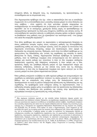-26-
σύγχρονη ηθική, τα βιώµατά τους, τις συµπεριφορές, τις προκαταλήψεις, τα
συναισθήµατα και τα στερεότυπά τους.
Είτε δηµιουργείται πρόβληµα είτε όχι - τόσο οι απαισιόδοξοι όσο και οι αισιόδοξοι
συµφωνούν ότι η ενσυναίσθηση (και η αιτιώδης σκέψη) µπορεί να είναι δύσκολη για
τους εφήβους - είναι εµφανές ότι όταν µελετάµε ιστορία επιχειρούµε να
αναπαραγάγουµε τα συναισθήµατα και τα βιώµατα των ανθρώπων που ζούσαν στο
παρελθόν· για να το επιτύχουµε, χρειάζεται πολλές φορές να προσπαθήσουµε να
παραµερίσουµε προσωρινά τις δικές µας σύγχρονες υποθέσεις και οπτικές γωνίες. Η
ενσυναίσθηση δεν αποτελεί επιλογή, οι καθηγητές ιστορίας πρέπει να βρουν τρόπους
να βοηθήσουν τους µαθητές τους να εξασκήσουν την ικανότητα αυτή - ένα ζήτηµα
στο οποίο θα αναφερθώ παρακάτω29
.
Ένα άλλο πρόβληµα που µπορεί να παρουσιάσει η πολυπρισµατική θεώρηση σε
όσους µαθαίνουν ιστορία, κυρίως στους νεότερους µαθητές της δευτεροβάθµιας
εκπαίδευσης καθώς και στους λιγότερο ικανούς, είναι ότι µπορεί να συντελέσει στη
δηµιουργία εντονότερης σύγχυσης, ακόµα και σκεπτικισµού, όσον αφορά τη
διαδικασία της ιστορικής έρευνας. Πράγµατι, αυτό είναι ένα πιθανό πρόβληµα µε τις
προσεγγίσεις της διδασκαλίας και, γενικά, της εκµάθησης της ιστορίας οι οποίες
βασίζονται σε πηγές. Επίσης, δηµιουργείται ιδιαίτερο πρόβληµα σε ορισµένους
µαθητές, όταν τα διαθέσιµα τεκµήρια είναι αντικρουόµενα και δεν φαίνεται να
υπάρχει µία σωστή εκδοχή των γεγονότων ή όταν το ίδιο τεκµήριο επιδέχεται
διαφορετικές ερµηνείες από διάφορους ιστορικούς ή όταν ακόµα και η ίδια,
προφανώς σαφής και ξεκάθαρη δήλωση µπορεί να έχει διαφορετικό νόηµα για
κάποιους ανθρώπους, ανάλογα µε την οπτική τους γωνία και τις ιδιαίτερες
καταστάσεις, ή όταν όλα τα διαφορετικά τεκµήρια που έχουν επιλεγεί για το ίδιο
γεγονός µπορεί να είναι εξίσου σηµαντικά και έγκυρα.
Όσοι µαθητές αναζητούν το βέβαιο σε κάθε σχολικό µάθηµα και αντιµετωπίζουν την
εκµάθηση ως απόκτηση εµπρόθετων γνώσεων τις οποίες µπορούν να «κατέχουν εις
βάθος» και να ανακαλούν στη µνήµη τους, θα δυσκολευτούν πολύ να
προσαρµοστούν σε αυτή τη µάλλον διαφορετική προσέγγιση της διδασκαλίας και της
εκµάθησης. Τα προβλήµατα αυτά ενδέχεται επίσης να παρουσιαστούν, όταν ο
καθηγητής ιστορίας αρχίζει µόλις να µεταβαίνει από την προσέγγιση της διδασκαλίας
της ιστορίας που βασίζεται στη µετάδοση της γνώσης στην προσέγγιση που
περιγράφηκε ανωτέρω ως προσέγγιση της «νέας ιστορίας».
29
Μια παρόµοια συζήτηση σχετικά µε την αιτιώδη σκέψη διεξάγεται σήµερα µεταξύ των
εκπαιδευτικών που διδάσκουν ιστορία. Ορισµένοι, για παράδειγµα, ισχυρίζονται ότι η αιτιώδης σκέψη
είναι µια ικανότητα που έρχεται σε αντίθεση µε τη διαίσθηση πολλών εφήβων. Διαισθητικά γνωρίζουν
ότι ο αιτιώδης παράγοντας που ασκεί την πιο ισχυρή επίδραση κατά την έναρξη ενός γεγονότος ή µιας
εξέλιξης (π.χ. η δολοφονία του Αρχιδούκα Φραγκίσκου Φερδινάνδου και της συζύγου του, Σοφίας,
στο Σεράγεβο στις 28 Ιουνίου 1914) πρέπει να είναι ο σηµαντικότερος. Αυτό συµφωνεί µε την
αντίληψη που έχουν για τη σχέση αιτίου και αιτιατού στην καθηµερινή ζωή. Άλλοι πάλι ισχυρίζονται
ότι, για να αντεπεξέλθει, ο µαθητής πρέπει να µάθει να οργανώνει τις πληροφορίες σχετικά µε
ενδεχόµενους αιτιώδεις και συµβάλλοντες παράγοντες (π.χ. σε µεµονωµένες ενέργειες, πολιτικούς
παράγοντες, οικονοµικούς παράγοντες, παράγοντες που σχετίζονται µε κοινωνικές ή πολιτιστικές ή
θρησκευτικές διαφορές κ.λπ.) και στη συνέχεια να αξιολογεί αντικρουόµενα επιχειρήµατα που
προτάσσουν µία ή περισσότερες από αυτές τις αιτίες έναντι των άλλων. Βλέπε, για παράδειγµα, τη
συζήτηση σχετικά µε την αιτιώδη σκέψη στο Lee, P., Ashby, R. & Dickinson, A. (1996), «Progression
in children’s ideas about history» στο M. Hughes, (επιµ.) Progression in Learning, Cleveden,
Multilingual Matters.
 