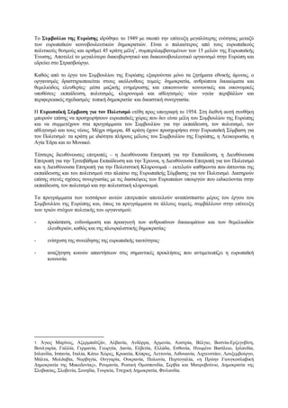 Το Συµβούλιο της Ευρώπης ιδρύθηκε το 1949 µε σκοπό την επίτευξη µεγαλύτερης ενότητας µεταξύ
των ευρωπαϊκών κοινοβουλευτικών δηµοκρατιών. Είναι ο παλαιότερος από τους ευρωπαϊκούς
πολιτικούς θεσµούς και αριθµεί 45 κράτη µέλη1
, συµπεριλαµβανοµένων των 15 µελών της Ευρωπαϊκής
Ένωσης. Αποτελεί το µεγαλύτερο διακυβερνητικό και διακοινοβουλευτικό οργανισµό στην Ευρώπη και
εδρεύει στο Στρασβούργο.
Καθώς από το έργο του Συµβουλίου της Ευρώπης εξαιρούνται µόνο τα ζητήµατα εθνικής άµυνας, ο
οργανισµός δραστηριοποιείται στους ακόλουθους τοµείς: δηµοκρατία, ανθρώπινα δικαιώµατα και
θεµελιώδεις ελευθερίες· µέσα µαζικής ενηµέρωσης και επικοινωνία· κοινωνικές και οικονοµικές
υποθέσεις· εκπαίδευση, πολιτισµός, κληρονοµιά και αθλητισµός· νέοι· υγεία· περιβάλλον και
περιφερειακός σχεδιασµός· τοπική δηµοκρατία· και δικαστική συνεργασία.
Η Ευρωπαϊκή Σύµβαση για τον Πολιτισµό ετέθη προς υπογραφή το 1954. Στη διεθνή αυτή συνθήκη
µπορούν επίσης να προσχωρήσουν ευρωπαϊκές χώρες που δεν είναι µέλη του Συµβουλίου της Ευρώπης
και να συµµετέχουν στα προγράµµατα του Συµβουλίου για την εκπαίδευση, τον πολιτισµό, τον
αθλητισµό και τους νέους. Μέχρι σήµερα, 48 κράτη έχουν προσχωρήσει στην Ευρωπαϊκή Σύµβαση για
τον Πολιτισµό: τα κράτη µε ιδιότητα πλήρους µέλους του Συµβουλίου της Ευρώπης, η Λευκορωσία, η
Αγία Έδρα και το Μονακό.
Τέσσερις διευθύνουσες επιτροπές – η Διευθύνουσα Επιτροπή για την Εκπαίδευση, η Διευθύνουσα
Επιτροπή για την Τριτοβάθµια Εκπαίδευση και την Έρευνα, η Διευθύνουσα Επιτροπή για τον Πολιτισµό
και η Διευθύνουσα Επιτροπή για την Πολιτιστική Κληρονοµιά – εκτελούν καθήκοντα που άπτονται της
εκπαίδευσης και του πολιτισµού στο πλαίσιο της Ευρωπαϊκής Σύµβασης για τον Πολιτισµό. Διατηρούν
επίσης στενές σχέσεις συνεργασίας µε τις διασκέψεις των Ευρωπαίων υπουργών που ειδικεύονται στην
εκπαίδευση, τον πολιτισµό και την πολιτιστική κληρονοµιά.
Τα προγράµµατα των τεσσάρων αυτών επιτροπών αποτελούν αναπόσπαστο µέρος του έργου του
Συµβουλίου της Ευρώπης και, όπως τα προγράµµατα σε άλλους τοµείς, συµβάλλουν στην επίτευξη
των τριών στόχων πολιτικής του οργανισµού:
- προάσπιση, ενδυνάµωση και προαγωγή των ανθρωπίνων δικαιωµάτων και των θεµελιωδών
ελευθεριών, καθώς και της πλουραλιστικής δηµοκρατίας·
- ενίσχυση της συνείδησης της ευρωπαϊκής ταυτότητας·
- αναζήτηση κοινών απαντήσεων στις σηµαντικές προκλήσεις που αντιµετωπίζει η ευρωπαϊκή
κοινωνία.
1. Άγιος Μαρίνος, Αζερµπαϊτζάν, Αλβανία, Ανδόρρα, Αρµενία, Αυστρία, Βέλγιο, Βοσνία-Ερζεγοβίνη,
Βουλγαρία, Γαλλία, Γερµανία, Γεωργία, Δανία, Ελβετία, Ελλάδα, Εσθονία, Ηνωµένο Βασίλειο, Ιρλανδία,
Ισλανδία, Ισπανία, Ιταλία, Κάτω Χώρες, Κροατία, Κύπρος, Λεττονία, Λιθουανία, Λιχτενστάιν, Λουξεµβούργο,
Μάλτα, Μολδαβία, Νορβηγία, Ουγγαρία, Ουκρανία, Πολωνία, Πορτογαλία, «η Πρώην Γιουγκοσλαβική
Δηµοκρατία της Μακεδονίας», Ρουµανία, Ρωσική Οµοσπονδία, Σερβία και Μαυροβούνιο, Δηµοκρατία της
Σλοβακίας, Σλοβενία, Σουηδία, Τουρκία, Τσεχική Δηµοκρατία, Φινλανδία.
 