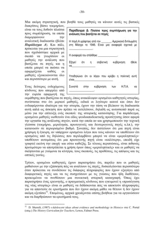 -30-
Παράδειγµα Δ: Πλαίσια προς συµπλήρωση για την
ανάλυση που βασίζεται σε πηγές
Η πηγή Α γράφτηκε από τον _______, Αµερικανό διπλωµάτη
στη Μόσχα το 1946. Είναι µια αναφορά σχετικά µε
_________________.
Η αναφορά του στάλθηκε ______________.
Εξηγεί ότι η σοβιετική κυβέρνηση ήθελε
να_________________
Υποδηλώνει ότι οι λόγοι που κρύβει η πολιτική αυτή
είναι____________________________
Συνιστά στην κυβέρνηση των Η.Π.Α. να
__________________.
Μια ακόµη στρατηγική, που βοηθά τους µαθητές να κάνουν αυτές τις βασικές
διακρίσεις βάσει τεκµηρίων,
είναι να τους δοθούν πλαίσια
προς συµπλήρωση, τα οποία
διαµορφώνουν την
αναλυτική διαδικασία (βλέπε
Παράδειγµα Δ). Και πάλι,
πρόκειται για µια στρατηγική
που σχεδιάστηκε αρχικά µε
σκοπό να γνωρίσουν οι
µαθητές την ανάλυση που
βασίζεται σε πηγές και η
οποία µπορεί να παύσει να
εφαρµόζεται καθώς οι
µαθητές εξοικειώνονται όλο
και περισσότερο µε αυτή.
Ένας δεύτερος ενδεχόµενος
κίνδυνος που απορρέει από
την ευρεία εφαρµογή της
εκµάθησης που βασίζεται σε πηγές, όπως ανακάλυψαν ορισµένοι καθηγητές ιστορίας,
συνίσταται στο ότι µερικοί µαθητές, ειδικά οι λιγότερο ικανοί και όσοι δεν
ενδιαφέρονται ιδιαίτερα για την ιστορία, έχουν την τάση να βλέπουν τη διαδικασία
αυτή απλά ως άσκηση που πρέπει να εκτελέσουν, δηλαδή ως αυτοσκοπό παρά ως
µέσο για την επίτευξη ενός σκοπού: της ιστορικής κατανόησης. Για παράδειγµα,
ορισµένοι µαθητές υιοθετούν ένα είδος ψευδοαποδεικτικής προσέγγισης όσον αφορά
την εργασία της ανάλυσης πηγών, κατά την οποία αν και χρησιµοποιούν την τεχνική
γλώσσα (τεκµήριο, µεροληψία, πρωτογενείς και δευτερογενείς πηγές κ.λπ.), την
κατανοούν σε περιορισµένο βαθµό. Συνεπώς, δεν πιστεύουν ότι µια πηγή είναι
χρήσιµη ή έγκυρη, αν υπάρχουν ορισµένοι λόγοι που τους κάνουν να υποθέτουν ότι
ορισµένες από τις δηλώσεις που περιλαµβάνει µπορεί να είναι «µεροληπτικές»·
υποθέτουν αυτοµάτως ότι µια πρωτογενής πηγή είναι «καλύτερη», επειδή είχε
γραφτεί εκείνη την εποχή· και ούτω καθεξής. Σε τέτοιες περιπτώσεις, είναι πιθανώς
προτιµότερο να αποτρέπεται η χρήση όρων όπως «µεροληπτικός» και οι µαθητές να
σκέφτονται µε γνώµονα τα κίνητρα, τους σκοπούς, τις προθέσεις, τις απόψεις και τις
οπτικές γωνίες.
Τρίτον, ορισµένοι καθηγητές έχουν παρατηρήσει ότι, παρόλο που οι µαθητές
µαθαίνουν µε την εξάσκηση πώς να αναλύουν τις πηγές, δυσκολεύονται περισσότερο
όταν πρόκειται να συνδέσουν τις διάφορες πληροφορίες που έχουν εξαγάγει από
διαφορετικές πηγές και να τις συσχετίσουν µε τις γνώσεις που ήδη διαθέτουν,
προκειµένου να συνθέσουν µια συνεκτική ιστορική καταγραφή. Όπως έχει
παρατηρήσει ένας ερευνητής, ο πραγµατικός κίνδυνος που εγκυµονεί η «προσέγγιση
της νέας ιστορίας» είναι οι µαθητές να διδάσκονται πώς να αποκτούν πληροφορίες
για να απαντούν σε ερωτήµατα που δεν έχουν ακόµη µάθει να θέτουν ή δεν έχουν
ακόµη εξετάσει32
. Εποµένως, αρχικά χρειάζονται επίσης βοήθεια για να οργανώσουν
και να διαρθρώσουν τα ερωτήµατά τους.
32
D. Shemilt, (1987) «Adolescent ideas about evidence and methodology in History» στο C. Portal
(επιµ.) The History Curriculum for Teachers, Lewes, Falmer Press.
 