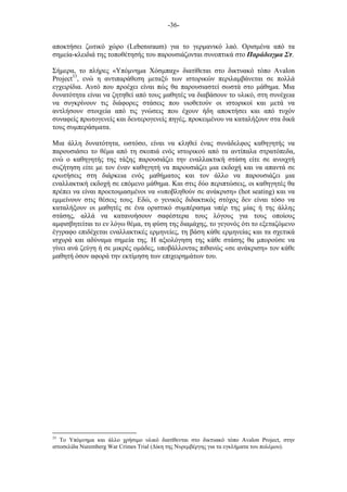 -36-
αποκτήσει ζωτικό χώρο (Lebensraum) για το γερµανικό λαό. Ορισµένα από τα
σηµεία-κλειδιά της τοποθέτησής του παρουσιάζονται συνοπτικά στο Παράδειγµα Στ.
Σήµερα, το πλήρες «Υπόµνηµα Χόσµπαχ» διατίθεται στο δικτυακό τόπο Avalon
Project33
, ενώ η αντιπαράθεση µεταξύ των ιστορικών περιλαµβάνεται σε πολλά
εγχειρίδια. Αυτό που προέχει είναι πώς θα παρουσιαστεί σωστά στο µάθηµα. Μια
δυνατότητα είναι να ζητηθεί από τους µαθητές να διαβάσουν το υλικό, στη συνέχεια
να συγκρίνουν τις διάφορες στάσεις που υιοθετούν οι ιστορικοί και µετά να
αντλήσουν στοιχεία από τις γνώσεις που έχουν ήδη αποκτήσει και από τυχόν
συναφείς πρωτογενείς και δευτερογενείς πηγές, προκειµένου να καταλήξουν στα δικά
τους συµπεράσµατα.
Μια άλλη δυνατότητα, ωστόσο, είναι να κληθεί ένας συνάδελφος καθηγητής να
παρουσιάσει το θέµα από τη σκοπιά ενός ιστορικού από τα αντίπαλα στρατόπεδα,
ενώ ο καθηγητής της τάξης παρουσιάζει την εναλλακτική στάση είτε σε ανοιχτή
συζήτηση είτε µε τον έναν καθηγητή να παρουσιάζει µια εκδοχή και να απαντά σε
ερωτήσεις στη διάρκεια ενός µαθήµατος και τον άλλο να παρουσιάζει µια
εναλλακτική εκδοχή σε επόµενο µάθηµα. Και στις δύο περιπτώσεις, οι καθηγητές θα
πρέπει να είναι προετοιµασµένοι να «υποβληθούν σε ανάκριση» (hot seating) και να
εµµείνουν στις θέσεις τους. Εδώ, ο γενικός διδακτικός στόχος δεν είναι τόσο να
καταλήξουν οι µαθητές σε ένα οριστικό συµπέρασµα υπέρ της µίας ή της άλλης
στάσης, αλλά να κατανοήσουν σαφέστερα τους λόγους για τους οποίους
αµφισβητείται το εν λόγω θέµα, τη φύση της διαµάχης, το γεγονός ότι το εξεταζόµενο
έγγραφο επιδέχεται εναλλακτικές ερµηνείες, τη βάση κάθε ερµηνείας και τα σχετικά
ισχυρά και αδύναµα σηµεία της. Η αξιολόγηση της κάθε στάσης θα µπορούσε να
γίνει ανά ζεύγη ή σε µικρές οµάδες, υποβάλλοντας πιθανώς «σε ανάκριση» τον κάθε
µαθητή όσον αφορά την εκτίµηση των επιχειρηµάτων του.
33
Το Υπόµνηµα και άλλο χρήσιµο υλικό διατίθενται στο δικτυακό τόπο Avalon Project, στην
ιστοσελίδα Nuremberg War Crimes Trial (Δίκη της Νυρεµβέργης για τα εγκλήµατα του πολέµου).
 
