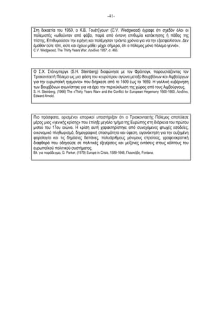 -41-
Στη δεκαετία του 1950, ο Κ.Β. Γουέτζγουντ (C.V. Wedgwood) έγραφε ότι σχεδόν όλοι οι
πολεµιστές «ωθούνταν από φόβο, παρά από έντονη επιθυµία κατάκτησης ή πάθος της
πίστης. Επιθυµούσαν την ειρήνη και πολέµησαν τριάντα χρόνια για να την εξασφαλίσουν. Δεν
έµαθαν ούτε τότε, ούτε και έχουν µάθει µέχρι σήµερα, ότι ο πόλεµος µόνο πόλεµο γεννά».
C.V. Wedgwood, The Thirty Years War, Λονδίνο 1957, σ. 460.
Ο Σ.Χ. Στάινµπεργκ (S.H. Steinberg) διαφώνησε µε τον Φράιταγκ, παρουσιάζοντας τον
Τριακονταετή Πόλεµο ως µια φάση του «ευρύτερου αγώνα µεταξύ Βουρβόνων και Αψβούργων
για την ευρωπαϊκή ηγεµονία» που διήρκεσε από το 1609 έως το 1659. Η γαλλική κυβέρνηση
των Βουρβόνων αγωνίστηκε για να άρει την περικύκλωση της χώρας από τους Αψβούργους.
S. H. Steinberg, (1966) The «Thirty Years War» and the Conflict for European Hegemony 1600-1660, Λονδίνο,
Edward Arnold.
Πιο πρόσφατα, ορισµένοι ιστορικοί υποστήριξαν ότι ο Τριακονταετής Πόλεµος αποτέλεσε
µέρος µιας «γενικής κρίσης» που έπληξε µεγάλο τµήµα της Ευρώπης στη διάρκεια του πρώτου
µισού του 17ου αιώνα. Η κρίση αυτή χαρακτηρίστηκε από συνεχόµενες φτωχές εσοδείες,
οικονοµικό πληθωρισµό, δηµογραφική στασιµότητα και ύφεση, αγανάκτηση για την αυξηµένη
φορολογία και τις δηµόσιες δαπάνες, πολυάριθµους µόνιµους στρατούς, γραφειοκρατική
διαφθορά που οδηγούσε σε πολιτικές εξεγέρσεις και µείζονες εντάσεις στους κόλπους του
ευρωπαϊκού πολιτικού συστήµατος.
Βλ. για παράδειγµα, G. Parker, (1979) Europe in Crisis, 1589-1648, Γλασκόβη, Fontana.
 