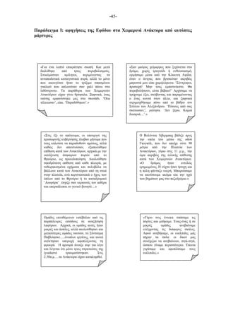 -45-
Παράδειγµα Ι: αφηγήσεις της Εφόδου στα Χειµερινά Ανάκτορα από αυτόπτες
µάρτυρες
«Για ένα λεπτό επικράτησε σιωπή. Και µετά
διαλύθηκε από τρεις πυροβολισµούς.
Στεκόµασταν αµίλητοι, περιµένοντας τα
ανταποδοτικά καταιγιστικά πυρά, αλλά το µόνο
που ακουγόταν ήταν το τρίξιµο σπασµένου
γυαλιού που απλωνόταν σαν χαλί πάνω στο
λιθόστρωτο. Τα παράθυρα των Χειµερινών
Ανακτόρων είχαν γίνει θρύψαλα. Ξαφνικά, ένας
ναύτης εµφανίστηκε µες στο σκοτάδι. ‘Όλα
τέλειωσαν’, είπε. ‘Παραδόθηκαν’.»
«Στις έξι το απόγευµα, οι υπουργοί της
προσωρινής κυβέρνησης έλαβαν µήνυµα που
τους καλούσε να παραδοθούν αµέσως, αλλά
καθώς δεν απαντούσαν, εξαπολύθηκε
επίθεση κατά των Ανακτόρων, αρχικά µε την
εκτόξευση άσφαιρων πυρών από το
Φρούριο, ως προειδοποίηση. Ακολούθησε
σφοδρότατη επίθεση από κάθε πλευρά, µε
τεθωρακισµένα οχήµατα και πολυβόλα να
βάλλουν κατά των Ανακτόρων από τη στοά
στην πλατεία, ενώ περιστασιακά ο ήχος των
όπλων από το Φρούριο ή το καταδροµικό
‘Αουρόρα’ έσχιζε σαν κεραυνός τον αιθέρα
και υπερκάλυπτε το γενικό βουητό…»
Ο Βολόντια Άβερµπαχ βάδιζε προς
την οικία του µέσω της οδού
Γκογκόλ, που δεν απείχε ούτε 90
µέτρα από την Πλατεία των
Ανακτόρων, γύρω στις 11 µ.µ., την
ώρα ακριβώς της τελικής επίθεσης
κατά των Χειµερινών Ανακτόρων.
«Ο δρόµος ήταν εντελώς
ερηµωµένος. Η νύχτα ήταν ήσυχη και
η πόλη φάνταζε νεκρή. Μπορούσαµε
να ακούσουµε ακόµα και την ηχώ
των βηµάτων µας στο πεζοδρόµιο.»
«Σαν µαύρος χείµαρρος που ξεχύνεται στο
δρόµο, χωρίς τραγούδι ή ενθουσιασµό,
ορµήσαµε µέσα από την Κόκκινη Αψίδα,
όταν ο άντρας που βρισκόταν ακριβώς
µπροστά µου είπε χαµηλόφωνα: ‘Σύντροφοι,
προσοχή! Μην τους εµπιστεύεστε. Θα
πυροβολήσουν, είναι βέβαιο!’ Αρχίσαµε να
τρέχουµε έξω, σκύβοντας και παραµένοντας
ο ένας κοντά στον άλλο, και ξαφνικά
στριµωχθήκαµε πίσω από το βάθρο του
Στύλου του Αλεξάνδρου. ‘Πόσους από σας
σκότωσαν;’, ρώτησα. ‘Δεν ξέρω. Καµιά
δεκαριά…’.»
«Γύρω στις έντεκα σπάσαµε τις
πόρτες και µπήκαµε. Ένας-ένας ή σε
µικρές οµάδες ανεβαίναµε
ελέγχοντας τις διάφορες σκάλες.
Αφού ανεβήκαµε, οι ευέλπιδες µάς
πήραν τα όπλα· οι δικοί µας
συνέχιζαν να ανεβαίνουν, σιγά-σιγά,
ώσπου γίναµε περισσότεροι. Έπειτα
γυρίσαµε και αφοπλίσαµε τους
ευέλπιδες.»
Οµάδες επιτιθέµενων εισέβαλαν από τις
παράπλευρες εισόδους σε αναζήτηση
λαφύρων. Αρχικά, οι οµάδες αυτές ήταν
µικρές και άοπλες, αλλά ακολούθησαν και
µεγαλύτερες οµάδες ναυτών, το Σύνταγµα
Παβλόφσκι…..ένοπλοι εργάτες, και αυτοί
ανέκτησαν υπεροχή αφοπλίζοντας τη
φρουρά. Η φρουρά άνοιξε πυρ για λίγο
και λέγεται ότι µόνο τρεις στρατιώτες της
(yunkers) τραυµατίστηκαν. Στις
2.30π.µ.…τα Ανάκτορα είχαν καταληφθεί.
 