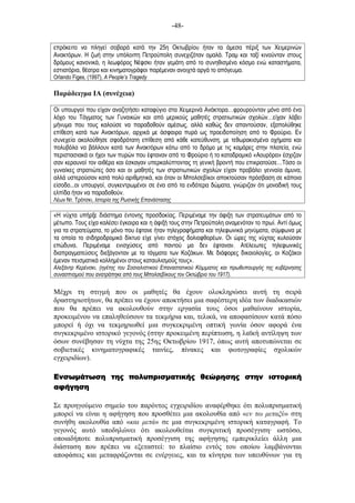 -48-
επρόκειτο να πληγεί σοβαρά κατά την 25η Οκτωβρίου ήταν τα άµεσα πέριξ των Χειµερινών
Ανακτόρων. Η ζωή στην υπόλοιπη Πετρούπολη συνεχιζόταν οµαλά. Τραµ και ταξί κινούνταν στους
δρόµους κανονικά, η λεωφόρος Νέφσκι ήταν γεµάτη από το συνηθισµένο κόσµο ενώ καταστήµατα,
εστιατόρια, θέατρα και κινηµατογράφοι παρέµεναν ανοιχτά αργά το απόγευµα.
Orlando Figes, (1997), A People’s Tragedy
Παράδειγµα ΙΑ (συνέχεια)
Οι υπουργοί που είχαν αναζητήσει καταφύγιο στα Χειµερινά Ανάκτορα…φρουρούνταν µόνο από ένα
λόχο του Τάγµατος των Γυναικών και από µερικούς µαθητές στρατιωτικών σχολών…είχαν λάβει
µήνυµα που τους καλούσε να παραδοθούν αµέσως, αλλά καθώς δεν απαντούσαν, εξαπολύθηκε
επίθεση κατά των Ανακτόρων, αρχικά µε άσφαιρα πυρά ως προειδοποίηση από το Φρούριο. Εν
συνεχεία ακολούθησε σφοδρότατη επίθεση από κάθε κατεύθυνση, µε τεθωρακισµένα οχήµατα και
πολυβόλα να βάλλουν κατά των Ανακτόρων κάτω από το δρόµο µε τις καµάρες στην πλατεία, ενώ
περιστασιακά οι ήχοι των πυρών που έφταναν από το Φρούριο ή το καταδροµικό «Αουρόρα» έσχιζαν
σαν κεραυνοί τον αιθέρα και έσκαγαν υπερκαλύπτοντας τη γενική βροντή που επικρατούσε…Τόσο οι
γυναίκες στρατιώτες όσο και οι µαθητές των στρατιωτικών σχολών είχαν προβάλει γενναία άµυνα,
αλλά υστερούσαν κατά πολύ αριθµητικά, και όταν οι Μπολσεβίκοι αποκτούσαν πρόσβαση σε κάποια
είσοδο...οι υπουργοί, συγκεντρωµένοι σε ένα από τα ενδότερα δώµατα, γνώριζαν ότι µοναδική τους
ελπίδα ήταν να παραδοθούν.
Λέων Ντ. Τρότσκι, Ιστορία της Ρωσικής Επανάστασης
«Η νύχτα υπήρξε διάστηµα έντονης προσδοκίας. Περιµέναµε την άφιξη των στρατευµάτων από το
µέτωπο. Τους είχα καλέσει έγκαιρα και η άφιξή τους στην Πετρούπολη αναµενόταν το πρωί. Αντί όµως
για τα στρατεύµατα, το µόνο που έφτανε ήταν τηλεγραφήµατα και τηλεφωνικά µηνύµατα, σύµφωνα µε
τα οποία το σιδηροδροµικό δίκτυο είχε γίνει στόχος δολιοφθορέων. Οι ώρες της νύχτας κυλούσαν
επώδυνα. Περιµέναµε ενισχύσεις από παντού µα δεν έφταναν. Ατέλειωτες τηλεφωνικές
διαπραγµατεύσεις διεξάγονταν µε τα τάγµατα των Κοζάκων. Με διάφορες δικαιολογίες, οι Κοζάκοι
έµεναν πεισµατικά κολληµένοι στους καταυλισµούς τους».
Αλεξάντρ Κερένσκι, (ηγέτης του Σοσιαλιστικού Επαναστατικού Κόµµατος και πρωθυπουργός της κυβέρνησης
συνασπισµού που ανατράπηκε από τους Μπολσεβίκους τον Οκτώβριο του 1917).
Μέχρι τη στιγµή που οι µαθητές θα έχουν ολοκληρώσει αυτή τη σειρά
δραστηριοτήτων, θα πρέπει να έχουν αποκτήσει µια σαφέστερη ιδέα των διαδικασιών
που θα πρέπει να ακολουθούν στην εργασία τους όσοι µαθαίνουν ιστορία,
προκειµένου να επαληθεύσουν τα τεκµήρια και, τελικά, να αποφασίσουν κατά πόσο
µπορεί ή όχι να τεκµηριωθεί µια συγκεκριµένη οπτική γωνία όσον αφορά ένα
συγκεκριµένο ιστορικό γεγονός (στην προκειµένη περίπτωση, η λαϊκή αντίληψη των
όσων συνέβησαν τη νύχτα της 25ης Οκτωβρίου 1917, όπως αυτή αποτυπώνεται σε
σοβιετικές κινηµατογραφικές ταινίες, πίνακες και φωτογραφίες σχολικών
εγχειριδίων).
Ενσωµάτωση τηςΕνσωµάτωση τηςΕνσωµάτωση τηςΕνσωµάτωση της πολυπρισµατικήπολυπρισµατικήπολυπρισµατικήπολυπρισµατικής θεώρησης στην ιστορικής θεώρησης στην ιστορικής θεώρησης στην ιστορικής θεώρησης στην ιστορική
αφήγησηαφήγησηαφήγησηαφήγηση
Σε προηγούµενο σηµείο του παρόντος εγχειριδίου αναφέρθηκε ότι πολυπρισµατική
µπορεί να είναι η αφήγηση που προσθέτει µια ακολουθία από «εν τω µεταξύ» στη
συνήθη ακολουθία από «και µετά» σε µια συγκεκριµένη ιστορική καταγραφή. Το
γεγονός αυτό υποδηλώνει ότι ακολουθείται συγκριτική προσέγγιση· ωστόσο,
οποιαδήποτε πολυπρισµατική προσέγγιση της αφήγησης εµπερικλείει άλλη µια
διάσταση που πρέπει να εξεταστεί: το πλαίσιο εντός του οποίου λαµβάνονται
αποφάσεις και µεταφράζονται σε ενέργειες, και τα κίνητρα των υπευθύνων για τη
 