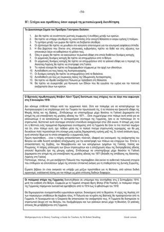-54-
Multiperspectivity in History Teaching: a Guide for Teachers, by Dr Robert Stradling Greek version
ΙΓ: Στόχοι και προθέσεις όσον αφορά τη µεταπολεµική διευθέτηση
Τα Δεκατέσσερα Σηµεία του Προέδρου Γούντροου Ουίλσον:
1. Δεν θα πρέπει να συνάπτονται µυστικές συµφωνίες ή συνθήκες µεταξύ των κρατών.
2. Θα πρέπει να υπάρχει ελευθερία της ναυσιπλοΐας στην ανοιχτή θάλασσα εν καιρώ ειρήνης ή πολέµου.
3. Το εµπόριο µεταξύ των χωρών θα πρέπει να διεξάγεται ελεύθερα.
4. Οι εξοπλισµοί θα πρέπει να µειωθούν στο κατώτατο απαιτούµενο για την εσωτερική ασφάλεια επίπεδο.
5. Η ίδια βαρύτητα που δίνεται στις αποικιακές κυβερνήσεις πρέπει να δοθεί και στις αξιώσεις των
αποικιακών λαών να καθορίσουν το µέλλον τους.
6. Όλες οι χώρες θα πρέπει να εκκενώσουν τα ρωσικά εδάφη στα οποία διαθέτουν δυνάµεις κατοχής.
7. Οι γερµανικές δυνάµεις κατοχής θα πρέπει να αποχωρήσουν από το Βέλγιο.
8. Οι γερµανικές δυνάµεις κατοχής θα πρέπει να αποχωρήσουν από τα γαλλικά εδάφη και η περιοχή της
Αλσατίας-Λορένης θα πρέπει να επιστραφεί στη Γαλλία.
9. Τα ιταλικά σύνορα θα πρέπει να διαµορφωθούν σύµφωνα µε την αρχή των εθνοτήτων.
10. Αυτοδιάθεση για τους λαούς της Αυστροουγγαρίας.
11. Οι δυνάµεις κατοχής θα πρέπει να αποχωρήσουν από τα Βαλκάνια.
12. Αυτοδιάθεση για τους µη τουρκικούς λαούς της Οθωµανικής Αυτοκρατορίας.
13. Θα πρέπει να ιδρυθεί ανεξάρτητη Πολωνία µε πρόσβαση στη θάλασσα.
14. Θα πρέπει να συγκροτηθεί µια Κοινωνία των Εθνών που θα εγγυάται την ειρήνη και την πολιτική
ανεξαρτησία όλων των κρατών.
Ο Βρετανός πρωθυπουργός Ντέιβιντ Λόιντ Τζορτζ διατύπωσε τους στόχους του σε λόγο που εκφώνησε
στις 5 Ιανουαρίου 1918:
Δεν κάνουµε επιθετικό πόλεµο κατά του γερµανικού λαού. Ούτε και πολεµάµε για να καταστρέψουµε την
Αυστροουγγαρία ή να στερήσουµε από την Τουρκία την πρωτεύουσά της, ή τα πλούσια και ξακουστά εδάφη της
Μικράς Ασίας και της Θράκης….Επιδιώκουµε να υποστηρίξουµε µέχρι θανάτου τη Γαλλική Δηµοκρατία στο
αίτηµά της για επανεξέταση της µεγάλης αδικίας του 1871…..Ούτε συµµετείχαµε στον πόλεµο αυτό απλά για να
αλλοιώσουµε ή να καταλύσουµε το αυτοκρατορικό σύνταγµα της Γερµανίας, όσο κι αν πιστεύουµε ότι το
στρατιωτικό, δεσποτικό αυτό σύνταγµα αποτελεί επικίνδυνο αναχρονισµό στον 20ό αιώνα. Η άποψή µας είναι
ότι η θέσπιση ενός πραγµατικά δηµοκρατικού συντάγµατος από τη Γερµανία θα ήταν το πιο πειστικό τεκµήριο
τού ότι, στον πόλεµο αυτό, έχει πεθάνει µέσα της το παλαιό πνεύµα στρατιωτικής κυριαρχίας, και θα µας
διευκόλυνε πολύ περισσότερο στη σύναψη µιας ευρείας δηµοκρατικής ειρήνης µαζί της. Σε τελική ανάλυση όµως,
αυτό αποτελεί θέµα για το οποίο αποφασίζει ο γερµανικός λαός.
Πρώτη προϋπόθεση… είναι η πλήρης αποκατάσταση -πολιτική, εδαφική και οικονοµική- της ανεξαρτησίας του
Βελγίου και κάθε δυνατή καταβολή αποζηµίωσης για την καταστροφή των πόλεων και επαρχιών του. Έπεται η
αποκατάσταση της Σερβίας, του Μαυροβουνίου και των κατεχόµενων τµηµάτων της Γαλλίας, Ιταλίας και
Ρουµανίας. Η πλήρης απόσυρση των ξένων στρατευµάτων και η αποζηµίωση λόγω της διαπραχθείσας αδικίας
αποτελεί θεµελιώδη όρο της µόνιµης ειρήνης. Επιδιώκουµε να υποστηρίξουµε µέχρι θανάτου τη Γαλλική
Δηµοκρατία στο αίτηµά της για επανεξέταση της µεγάλης αδικίας του 1871 [δηλαδή της απόδοσης της Αλσατίας-
Λορένης στη Γαλλία].
Πιστεύουµε, πάντως, ότι µια ανεξάρτητη Πολωνία που περιλαµβάνει όλα εκείνα τα αυθεντικά πολωνικά στοιχεία
που επιθυµούν να αποτελέσουν τµήµα της αποτελεί επιτακτική ανάγκη για τη σταθερότητα της Δυτικής Ευρώπης.
…
Είµαστε βέβαιοι ότι είναι αναγκαίο να υπάρξει µια µείζων προσπάθεια για τη θέσπιση, από κάποιο διεθνή
οργανισµό, εναλλακτική λύσης για τον πόλεµο ως µέσο επίλυσης διεθνών διαφορών.
Οι πολεµικοί στόχοι της Γερµανίας διατυπώθηκαν σε υπόµνηµα που συντάχθηκε στις 2 Σεπτεµβρίου 1914,
µετά την εισβολή στο Βέλγιο. Σύµφωνα µε το Γερµανό ιστορικό Φριτς Φίσερ (Fritz Fischer), οι πολεµικοί στόχοι
της Γερµανίας παρέµειναν ουσιαστικά αµετάβλητοι από το 1914 έως το φθινόπωρο του 1918:
Θα δηµιουργούταν συνοµοσπονδία ευρωπαϊκών κρατών, διοικούµενη από το Βερολίνο. Η ισχύς της Αγγλίας επί
των παγκοσµίων υποθέσεων θα λάµβανε τέλος. Η Πολωνία και τα κράτη της Βαλτικής θα προσαρτούνταν από τη
Γερµανία. Η Λευκορωσία και η Ουκρανία θα αποκτούσαν την ανεξαρτησία τους. Η Γερµανία θα διατηρούσε το
στρατιωτικό έλεγχο επί του Βελγίου, του Λουξεµβούργου και των γαλλικών ακτών µέχρι τη Βουλόνη. Οι γαλλικές
αποικίες θα µεταβιβάζονταν στη Γερµανία.
 