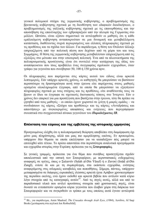 -57-
γενικοί πολεµικοί στόχοι της γερµανικής κυβέρνησης, ο προβληµατισµός της
βρετανικής κυβέρνησης σχετικά µε τη διευθέτηση των εδαφικών διεκδικήσεων, ο
προβληµατισµός της γαλλικής κυβέρνησης σχετικά µε τις επανορθώσεις και την
αποσόβηση της επανέναρξης των εχθροπραξιών από την πλευρά της Γερµανίας στο
µέλλον. στόσο, είναι εξίσου σηµαντικό να αντιληφθούν οι µαθητές ότι η κάθε
εµπλεκόµενη κυβέρνηση ανταποκρινόταν σε µια δυναµική και µεταβαλλόµενη
κατάσταση, διαθέτοντας συχνά περιορισµένες και ελλιπείς πληροφορίες σχετικά µε
τις προθέσεις και τα σχέδια των άλλων. Για παράδειγµα, η θέση του Ουίλσον άλλαξε
επηρεαζόµενη από την πολιτική πίεση που δεχόταν από τη χώρα του και τους
Συµµάχους. Η θέση της γερµανικής κυβέρνησης µεταβαλλόταν επηρεαζόµενη από τις
εξελίξεις στο µέτωπο και στην εσωτερική πολιτική. Ένα από τα πλεονεκτήµατα της
πολυπρισµατικής προσέγγισης είναι ότι συντελεί στην κατάρριψη της ιδέας του
αναπόφευκτου που ίσως προβάλλει ένας συγγραφέας σχολικών εγχειριδίων, όταν
γράφει για γεγονότα που συνέβησαν 50, 100 ή 150 χρόνια πριν.
Οι πληροφορίες που παρέχονται στις κάρτες αυτού του είδους είναι αρκετά
λεπτοµερείς. Εάν υπάρχει αρκετός χρόνος, οι καθηγητές θα µπορούσαν να βασίσουν
περισσότερο τη δραστηριότητα αυτή στην έρευνα είτε παρέχοντας στους µαθητές
ορισµένα ολοκληρωµένα έγγραφα, από τα οποία θα µπορούσαν να εξαγάγουν
πληροφορίες σχετικά µε τους στόχους και τις προθέσεις, είτε αναθέτοντάς τους να
βρουν οι ίδιοι τα έγγραφα σε σχετικούς δικτυακούς τόπους στο Ίντερνετ. Εάν ο
χρόνος δεν επαρκεί για µια προσέγγιση που βασίζεται στην έρευνα, τότε θα πρέπει να
ζητηθεί από τους µαθητές – οι οποίοι έχουν χωριστεί σε ζεύγη ή µικρές οµάδες – να
συνδυάσουν τις κάρτες «Στόχοι και προθέσεις» και τις κάρτες «Αντιδράσεις και
απαντήσεις» µε συγκεκριµένες αποφάσεις και ενέργειες που περιγράφηκαν
συνοπτικά στο συγχρονιστικό πίνακα γεγονότων του Παραδείγµατος ΙΒ.
Επέκταση του εύρους και της εµβέλειας της ιστορικής ερµηνείας
Προηγουµένως ελέχθη ότι η πολυπρισµατική θεώρηση αποβλέπει στη διαµόρφωση όχι
µόνο µιας πληρέστερης, αλλά και µιας πιο αµερόληπτης εικόνας. Εν προκειµένω,
υπάρχουν δύο θέµατα τα οποία επελέγησαν για να καταδείξουν πώς µπορεί να
επιτευχθεί κάτι τέτοιο. Το πρώτο απαντάται στα περισσότερα αναλυτικά προγράµµατα
και εγχειρίδια ιστορίας στην Ευρώπη: πρόκειται για τις Σταυροφορίες.
Σε γενικές γραµµές, πρόκειται για ένα θέµα που συνήθως προσεγγίζεται σχεδόν
αποκλειστικά από την οπτική των Σταυροφόρων, µε περιστασιακές ενδεχοµένως
αναφορές σε ηγέτες, όπως ο Σαλαντίν (Salah al-Din Yũsuf) ή ο Ζανγκί (Imãd al-Din
Zangĩ), ενίοτε δε και µε τη συµπερίληψη, στα εκάστοτε εγχειρίδια, ενότητας
αναφερόµενης στις ισλαµικές καταβολές και πεποιθήσεις. Σήµερα, πάντως, υπάρχουν
µεταφρασµένα σε διάφορες ευρωπαϊκές γλώσσες αρκετά έργα Αράβων χρονικογράφων
της περιόδου εκείνης, ενώ έχουν εκδοθεί και αρκετά βιβλία που αντλούν κατά κύριο
λόγο στοιχεία από τις καταγραφές αυτών35
. Από τις πηγές αυτές, αλλά και από το
παραδοσιακό υλικό που αντλεί πρωτίστως στοιχεία από χριστιανικές πηγές, είναι
δυνατό να εντοπιστούν ορισµένα κύρια γεγονότα που έλαβαν χώρα στη διάρκεια των
Σταυροφοριών και να συγκριθούν οι τρόποι µε τους οποίους αυτά έγιναν αντιληπτά
35
Βλ., για παράδειγµα, Amin Maalouf, The Crusades through Arab Eyes, (1984), Λονδίνο, Al Saqi
Books [µετάφραση στα αγγλικά Jon Rothschild].
 