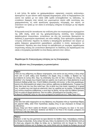 -59-
ή ανά ζεύγη, θα πρέπει να χρησιµοποιήσουν «πρακτικές ενεργούς ανάγνωσης»,
προκειµένου να µην κάνουν απλά συρραφή πληροφοριών, αλλά να διαµορφώσουν µια
εικόνα του τρόπου µε τον οποίο κάθε οµάδα αντιλαµβανόταν τις υπόλοιπες, να
εντοπίσουν διαφορές στην οπτική των µεµονωµένων πηγών κάθε κοινότητας και,
χρησιµοποιώντας τις κατά προσέγγιση ηµεροµηνίες συγγραφής των πηγών, να
αναλύσουν τον τρόπο µε τον οποίο οι αντιλήψεις ενδέχεται να άλλαζαν µε την πάροδο
του χρόνου.
Η διεργασία αυτή δεν συνεπάγεται την ανάλυση µόνο του συγκεκριµένου περιεχοµένου
της κάθε πηγής, αλλά και της χρησιµοποιούµενης γλώσσας, ήτοι αναζήτηση
παραδειγµάτων στερεοτύπων, γενικεύσεων για όλη την κοινότητα, βασισµένων σε
διαδόσεις ή µεµονωµένα περιστατικά, και ούτω καθεξής. Στην προκειµένη περίπτωση,
«ενεργός ανάγνωση» σηµαίνει τη σκίαση ή υπογράµµιση προτάσεων και λέξεων µε
χρήση διάφορων χρωµατιστών µαρκαδόρων, µολυβιών ή στυλό, προκειµένου να
εντοπιστούν: δηλώσεις που είναι δυνατό να επαληθευτούν µε τεκµήρια, παραδείγµατα
στερεότυπης σκέψης και γενικεύσεων βασισµένων σε διαδόσεις και παραδείγµατα στα
οποία ο συγγραφέας προσπαθεί να είναι δίκαιος απέναντι στον «άλλο».
Παράδειγµα ΙΔ: Εισαγωγή µιας ενότητας για τις Σταυροφορίες
Πώς έβλεπαν τους Σταυροφόρους οι µουσουλµάνοι:
Πηγή α:
«Όσο για τους ανθρώπους του βόρειου τεταρτηµορίου, είναι εκείνοι για τους οποίους ο ήλιος απέχει
πολύ από το ζενίθ, καθώς αυτοί διεισδύουν στο βορρά, όπως οι Σλάβοι, οι Φράγκοι και τα
γειτνιάζοντα σε αυτούς έθνη. Λόγω της απόστασής τους από τον ήλιο, η δύναµή του επάνω τους
εξασθενεί˙ στις περιοχές τους επικρατεί κρύο και υγρασία, ενώ το χιόνι και ο πάγος βρίσκονται σε µια
ατελείωτη διαδοχή µεταξύ τους. Η ζεστή διάθεση απουσιάζει από αυτούς˙ οι ίδιοι είναι µεγαλόσωµοι,
αγενείς στην ιδιοσυγκρασία και τραχείς στους τρόπους, αµβλύνοες και βραδύγλωσσοι. Το χρώµα τους
είναι τόσο λευκό που τους δίνει κυανή όψη…Και τα µάτια τους είναι κυανά, ταιριαστά µε το χρώµα
τους˙ τα µαλλιά τους είναι ισχνά και κοκκινωπά, λόγω της υγρασίας και της οµίχλης. Τα θρησκευτικά
τους πιστεύω στερούνται σταθερότητας, κι αυτό λόγω της φύσης, που έχει κρύο και καθόλου ζεστασιά.
Όσο πιο ψηλά στο βορρά βρίσκονται, τόσο πιο ηλίθιοι, χοντροκοµµένοι και κτηνώδεις είναι.»
Αλ Μασούντι (Al-Mas’ūdī), λόγιος του 10ου αιώνα (µετάφραση στα γαλλικά από τον C. Pellat, Παρίσι 1971)
Πηγή β:
Όλοι όσοι ήταν καλά ενηµερωµένοι για τους Φράγκους τους θεώρησαν κτήνη µε περισσότερο θάρρος
και µαχητικό πάθος, αλλά τίποτε περισσότερο, ακριβώς όπως τα ζώα υπερτερούν σε δύναµη και
επιθετικότητα.
Εµίρης Οσάµα Ιµπν Μονίντ (Usãma Ibn Munqidh), συγγραφέας και διπλωµάτης που έζησε το 12ο αιώνα
απόσπασµα από το An Arab-Syrian Gentleman and Warrior in the Period of the Crusades, µετάφραση στα
αγγλικά του K. Hitti, Nέα Υόρκη, 1929.
Πηγή γ:
Φραγκιά: οι λαοί της είναι χριστιανοί και έχουν βασιλιά που διαθέτει τόλµη, πολυάριθµους υπηκόους
και δύναµη να εξουσιάζει. Αυτός κατέχει δύο-τρεις πόλεις που βρίσκονται στην ίδια θαλάσσια ακτή µε
τη δικιά µας, ανάµεσα στα εδάφη του Ισλάµ, και τις προστατεύει από την πλευρά του. Όποτε οι
µουσουλµάνοι στέλνουν εκεί τις δυνάµεις τους, αυτός στέλνει από την πλευρά του δυνάµεις για να τις
 