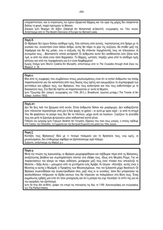-60-
υπερασπιστούν, και οι στρατιώτες του έχουν εξαιρετικό θάρρος και την ώρα της µάχης δεν σκέφτονται
διόλου τη φυγή, παρά προτιµούν το θάνατο.
Ζακαρία Ιµπν Μοχάµετ Αλ Αζβίνι (Zakariyā ibn Muhammad al-Qazvīnī), συγγραφέας του 13ου αιώνα.
Απόσπασµα από το The Muslim Discovery of Europe του Bernard Lewis.
Πηγή δ:
Οι Φράγκοι δεν έχουν διόλου αίσθηµα τιµής. Εάν κάποιος από αυτούς, περπατώντας στο δρόµο µε τη
γυναίκα του, συναντήσει έναν άλλον άνδρα, αυτός θα πάρει το χέρι της συζύγου, θα σταθεί µαζί της
παράµερα και θα της µιλάει, ενώ ο σύζυγός της θα στέκεται περιµένοντάς τους να τελειώσουν τη
συνοµιλία τους….Φανταστείτε οποία αντίφαση! Οι άνθρωποι αυτοί δεν αισθάνονται ούτε ζήλια ούτε
τιµή, κι από την άλλη είναι τόσο θαρραλέοι. Το θάρρος, ωστόσο, πηγάζει µόνο από το αίσθηµα τιµής
κάποιου και από την περιφρόνηση για ό,τι είναι διεφθαρµένο!
Εµίρης Οσάµα Ιµπν Μονίντ (Usãma Ibn Munqidh), απόσπασµα από το The Crusades through Arab Eyes του
Maalouf, σ. 39.
Πηγή ε:
Μια από τις συµφορές που συµβαίνουν στους µουσουλµάνους είναι ότι οι απλοί άνθρωποι του Ισλάµ
παραπονιούνται για την καταπίεση από τους δικούς τους ηγέτες και εγκωµιάζουν τη συµπεριφορά των
αντιπάλων και εχθρών τους, των Φράγκων, που τους κατέκτησαν και που τους καθυπόταξαν µε τη
δικαιοσύνη τους. Στο Θεό θα πρέπει να παραπονιούνται γι’ αυτά τα θέµατα.
Ιµπν Τζουµπάρ (Ibn Jubayr), συγγραφέας του 1184. [R.C.J. Broadhurst, (αγγλική µετάφρ.) The Travels of Ibn
Jubayr, Λονδίνο 1953]
Πηγή στ:
Δεν θα δεις λαό πιο βρώµικο από αυτόν. Είναι άνθρωποι δόλιοι και µικρόψυχοι. Δεν καθαρίζονται
ούτε πλένονται περισσότερο από µία ή δύο φορές το χρόνο – κι αυτό µε κρύο νερό – κι από τη στιγµή
που θα φορέσουν τα ρούχα τους δεν θα τα πλύνουν, µέχρι αυτά να λιώσουν. Ξυρίζουν τη γενειάδα
τους και µετά το ξύρισµα φυτρώνουν µόνο αηδιαστικά κοντά γένια.
Πιθανόν του Ιµπραήµ Ιµπν Γιάουµπ (Ibrahim ibn Ya’qubh), Εβραίου που ήταν ίσως γιατρός, ο οποίος ταξίδεψε
στη Γαλλία, την Ολλανδία, τη Γερµανία και την Κεντρική Ευρώπη στα µέσα του 10ου αιώνα.
Πηγή ζ:
Κοιτάξτε τους Φράγκους! Ιδού µε τι πείσµα πολεµούν για τη θρησκεία τους, ενώ εµείς, οι
µουσουλµάνοι, δεν επιθυµούµε σφόδρα να εξαπολύσουµε ιερό πόλεµο.
Σαλαντίν, απόσπασµα του Malouf, p.v
Πηγή η:
Μετά την πτώση της Ιερουσαλήµ, οι Φράγκοι µαυροφορέθηκαν και ταξίδεψαν πέρα από τις θάλασσες,
αναζητώντας βοήθεια και συµπαράσταση παντού στα εδάφη τους, ιδίως στη Μεγάλη Ρώµη. Για να
παρακινήσουν τον κόσµο να πάρει εκδίκηση, µετέφεραν µαζί τους έναν πίνακα που απεικόνιζε το
Μεσσία – δόξα Αυτώ – µατωµένο από τα χτυπήµατα ενός Άραβα. Κι έλεγαν: «Κοιτάξτε, αυτός είναι ο
Μεσσίας κι αυτός ο Μωάµεθ, ο Προφήτης των Μουσουλµάνων, που τον ξυλοκοπά µέχρι θανάτου!» Οι
Φράγκοι συγκινήθηκαν και συγκεντρώθηκαν όλοι, µαζί τους κι οι γυναίκες˙ όσοι δεν µπορούσαν να
ακολουθήσουν πλήρωναν τα έξοδα εκείνων που θα πήγαιναν να πολεµήσουν στη θέση τους. Ένας
αιχµάλωτος εχθρός µού είπε ότι ήταν µοναχογιός και ότι η µητέρα του είχε πουλήσει το σπίτι της για να
του αγοράσει τον εξοπλισµό.
Ιµπν Αλ Ατίρ (Ibn al-Athir), γράφει την εποχή της πολιορκίας της Ακρ, το 1189. Χρονικογράφος και συγγραφέας
του The Perfect History.
 