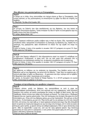 -61-
Πώς έβλεπαν τους µουσουλµάνους οι Σταυροφόροι:
Πηγή θ:
Η άποψη για το Ισλάµ, όπως αποτυπώθηκε στα πρώιµα κείµενα µε θέµα τις Σταυροφορίες, ήταν
εντελώς αρνητική, µε τους µουσουλµάνους να απεικονίζονται ως εχθροί του Θεού και υπηρέτες του
Διαβόλου.
J. Riley-Smith, The Atlas of the Crusades, 1991.
Πηγή ι:
Οι επιτυχίες του Σαλαντίν ήταν τόσο σκανδαλιστικές για τους Φράγκους, που τους έκαναν να
αναζητούν απεγνωσµένα εξηγήσεις. Τελικά επινόησαν την ιδέα ότι πρέπει να κυλά φράγκικο αίµα στις
φλέβες όποιου είναι τόσο επιτυχηµένος.
S. Lambert, Medieval World, 1991.
Πηγή ια:
Όλοι οι Σαρακηνοί επεδείκνυαν µεγάλη ευλάβεια προς το Ναό του Κυρίου. Εδώ, περισσότερο από
οπουδήποτε αλλού, προτιµούσαν να απαγγέλλουν τις προσευχές της θρησκείας τους, παρόλο που οι
προσευχές τους χαραµίζονταν, αφού απευθύνονταν σε είδωλο που είχε εγερθεί στο όνοµα του
Μωάµεθ.
Fulcher de Chartres, A history of the expedition to Jerusalem 1095-1127 (µετάφραση στα αγγλικά F.R. Ryan,
1969), κείµενο του 1130 περίπου.
Πηγή ιβ:
, ηµέρα τόσο διακαώς ποθηµένη! , τόσο αξιοµνηµόνευτοι καιροί των καιρών! , κατόρθωµα των
κατορθωµάτων!…Επιθυµούσαν, το µέρος αυτό, που για τόσο καιρό ήταν µολυσµένο από τις
δεισιδαιµονίες των ειδωλολατρών κατοίκων του, να εξαγνιστεί οπωσδήποτε από το µίασµά τους.
Fulcher de Chartres, A history of the expedition to Jerusalem 1095-1127 (µετάφραση στα αγγλικά F.R. Ryan,
1969), κείµενο του 1130 περίπου.
Πηγή ιγ:
Δεν φοβούνται να πεθάνουν για την κατάκτηση της Ιερουσαλήµ. Τους βοηθούν εκείνοι από τη
Βαβυλώνα, µαζί µε τους Αφρικανούς, και εκείνοι από την Αιθιοπία....Τώρα, λόγω των αµαρτιών µας, η
σκοτεινή µέρα έφερε τις ορδές των Μαυριτανών….Οι χριστιανοί είναι λίγοι, λιγότεροι από τα πρόβατα.
Οι Μαυριτανοί είναι πολλοί, περισσότεροι από τα αστέρια.
E. Asensio, Ay Iherusalem!, Nueva Revista de Filologia Hispánica, 14, σ. 247-270 (µετάφραση στα αγγλικά
1960), ισπανικό άσµα που γράφτηκε το 13ο αιώνα.
Τεκµήρια αλληλεπίδρασης και αµοιβαίων επιρροών:
Πηγή ιδ:
Υπάρχουν κάποιοι, µεταξύ των Φράγκων, που εγκαταστάθηκαν σε αυτή τη χώρα και
συναναστράφηκαν µουσουλµάνους. Αυτοί είναι καλύτεροι από τους νεοφερµένους, αλλά αποτελούν
εξαιρέσεις στον κανόνα, και κανένα συµπέρασµα δεν µπορεί να εξαχθεί µε βάση αυτούς. Ιδού ένα
παράδειγµα. Κάποτε έστειλα έναν άνδρα στην Αντιόχεια για δουλειά. Την εποχή εκείνη, ο Θεόδωρος
Σοφιανός ήταν εκεί, ήµασταν µάλιστα φίλοι. Ήταν τότε πανίσχυρος στην Αντιόχεια. Μια µέρα είπε στον
απεσταλµένο µου: «Ένας από τους Φράγκους φίλους µου µε έχει προσκαλέσει. Έλα µαζί µου να δεις
πώς ζούνε». Ο απεσταλµένος µου µού είπε: Πήγα λοιπόν µαζί του και φτάσαµε στο σπίτι ενός παλιού
ιππότη, από κείνους που είχαν έρθει µε το πρώτο φράγκικο εκστρατευτικό σώµα. Είχε ήδη αποσυρθεί
από τα κρατικά και στρατιωτικά αξιώµατα και είχε ένα κτήµα στην Αντιόχεια, από το οποίο και ζούσε.
Έστρωσε ωραίο τραπέζι, µε φαγητό νόστιµο και καθαρά σερβιρισµένο. Είδε ότι ήµουν διστακτικός και
είπε: «Φάε να ευχαριστηθεί η ψυχή σου, γιατί εγώ δεν τρώω φράγκικο φαγητό. Έχω Αιγύπτιες
µαγείρισσες και τρώω µόνο ό,τι µαγειρεύουν, κι ούτε µπαίνει ποτέ χοιρινό κρέας στο σπίτι µου». Έτσι
έφαγα, αλλά κάπως προσεκτικά, και φύγαµε.
Οσάµα Ιµπν Μονίντ (Usãma ibn Munqidh)
 