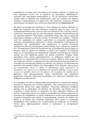 -63-
επαληθεύσουν τις φήµες αυτές στη διάρκεια του πολέµου, τύπωναν τις ιστορίες και
τους ισχυρισµούς αυτούς σαν να επρόκειτο για καταγραφές επιβεβαιωµένων
γεγονότων (βλ. φωτογραφία προσαρτήµατος σ. 77). Εν προκειµένω αποτελούσαν
σύνηθες θέµα οι θηριωδίες που διαπράττονταν κατά των γυναικών και παιδιών,
ιδιαίτερα ο ακρωτηριασµός των χεριών τους από Γερµανούς στρατιώτες. Μερικά
παραδείγµατα καταγραφών που συλλέγονταν παρατίθενται στο Παράδειγµα ΙΕ.
Με βάση τα τεκµήρια που συνέλεξαν οι Χορν (Horne) και Κράµερ (Kramer), οι
φόβοι των Γερµανών για τους ελεύθερους σκοπευτές είχαν τις ρίζες τους στο
Γαλλοπρωσικό Πόλεµο όταν, µετά την ήττα του Ναπολέοντα III, ο γαλλικός άτακτος
στρατός που πολεµούσε υπέρ της νέας Δηµοκρατίας, διεξήγαγε ανταρτοπόλεµο κατά
του πρωσικού στρατού36
. Έτσι λοιπόν η προσδοκία υπήρχε ήδη, όταν τα γερµανικά
στρατεύµατα διέσχισαν τα βελγικά σύνορα. Η αντίσταση που πρόβαλε ο στρατός
κατά την υποχώρησή του γρήγορα ερµηνεύθηκε ως ανταρτική δραστηριότητα.
Αναφορές τραυµατισµένων στρατιωτών, οι οποίες επιστράφηκαν στη Γερµανία, και
ηµερολόγια που αποσπάστηκαν από αιχµάλωτους ή νεκρούς στρατιώτες
καταδείκνυαν πώς ένας συγκεκριµένος τρόπος σκέψης έκανε γρήγορα την εµφάνισή
του. Τα πυρποληµένα σπίτια δεν θεωρούνταν πια ως αναπόφευκτη έµµεση ζηµιά του
πολέµου, αλλά ως σήµατα που πρόδιδαν τις θέσεις των Γερµανών. Η ανταλλαγή
πυρών µε τα στρατεύµατα που υποχωρούσαν οδήγησαν στη σύλληψη και εκτέλεση
πολιτών και στην πυρπόληση χωριών στο πλαίσιο αντιποίνων. Υπήρχαν επίσης
περιπτώσεις όπου πολίτες χρησιµοποιούνταν ως ανθρώπινες ασπίδες για την
προστασία των στρατιωτών από τα πυρά των ανταρτών. Μέσα σε δέκα ηµέρες από
την έναρξη του πολέµου, η γερµανική ανώτατη στρατιωτική διοίκηση είχε πειστεί για
το αληθές της συγκεκριµένης δράσης των πολιτών, ενώ ο Κάιζερ, σε διακοίνωση που
απέστειλε στον πρόεδρο Ουίλσον στις 7 Σεπτεµβρίου 1914, εξηγούσε: «Οι στρατηγοί
µου αναγκάστηκαν τελικά να λάβουν τα δραστικότερα µέτρα, προκειµένου να
τιµωρήσουν τους ενόχους και να εκφοβίσουν τον αιµοδιψή πληθυσµό να µη συνεχίσει
το έργο των ειδεχθών φόνων και του τρόµου». Εν τω µεταξύ, στο γαλλικό και το
βρετανικό Τύπο χρησιµοποιούνταν επίσης αποσπάσµατα από ηµερολόγια
αιχµάλωτων Γερµανών στρατιωτών ως απόδειξη των γερµανικών θηριωδιών που
διαπράττονταν κατά πολιτών.
Το Σεπτέµβριο του 1914, η γαλλική κυβέρνηση απαγόρευσε τη δηµοσίευση ιστοριών
σχετικών µε θηριωδίες στις γαλλικές εφηµερίδες, διότι ανησυχούσε πως αυτές θα
προκαλούσαν πανικό στον άµαχο πληθυσµό. Ανακριτικές διαδικασίες κινήθηκαν
επίσηµα από τις κυβερνήσεις του Βελγίου, της Βρετανίας, της Γαλλίας και της
Γερµανίας, οι οποίες φάνηκε να συµφωνούν ότι είχαν σηµειωθεί αντίποινα κατά
πολιτών, διαφώνησαν όµως σε ό,τι αφορά τη νοµιµότητά τους. Πάντως, καµία από τις
ανακρίσεις δεν επιβεβαίωσε τις ευρέως διαδεδοµένες ιστορίες περί ακρωτηριασµού
Γερµανών στρατιωτών από πολίτες ή ακρωτηριασµού γυναικών και παιδιών στο
Βέλγιο ή τη Γαλλία από Γερµανούς στρατιώτες. Όλες σχεδόν οι καταγραφές
αποδείχθηκαν απλές διαδόσεις και οι αξιωµατούχοι δεν κατάφεραν να εντοπίσουν
κανένα ίχνος ακρωτηριασµένων παιδιών ή τυφλωµένων ή ευνουχισµένων
στρατιωτών.
36
John Horne & Alan Kramer, German Atrocities, 1914: A History of Denial, Yale University Press
2001.
 