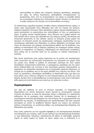 -66-
επικεντρώθηκε σε µύθους που ενίσχυσαν ιδιαίτερες προσδοκίες, παραδοχές
και αξίες. Σε πολλές περιπτώσεις αποδείχθηκαν αντιπαραγωγικοί ως
προπαγάνδες, διότι, αντί να κινητοποιήσουν τον κόσµο να αναλάβει δράση
και να προσφέρει στήριξη στον επιδιωκόµενο σκοπό, τόνωσαν τον πανικό και
το φόβο, ακόµη και την υστερία, για να ακολουθήσει ο κυνισµός.
Τα περισσότερα εγχειρίδια περιέχουν συνήθως κάποιες προπαγανδιστικές αφίσες, οι
οποίες είχαν δηµιουργηθεί λίγες εβδοµάδες πριν από την έναρξη του πολέµου.
Διάφοροι αξιόπιστοι δικτυακοί τόποι προσφέρουν σήµερα σχετικά παραδείγµατα, τα
οποία αντανακλούν τις προσεγγίσεις που υιοθετήθηκαν σε όλες τις εµπλεκόµενες
χώρες. Η χρήση τέτοιων παραδειγµάτων, όπως άλλωστε και η χρήση αφισών και
καρτ ποστάλ σαν κι εκείνες που παρατίθενται στις επόµενες σελίδες, θα επέτρεπε µια
συγκριτική προσέγγιση σε δύο επίπεδα: αφενός τη σύγκριση µεταξύ χωρών και
αφετέρου τη σύγκριση µεταξύ της προπολεµικής «επίσηµης» προπαγάνδας και της
«ανεπίσηµης» απάντησης στις «θηριωδίες» τις πρώτες εβδοµάδες του πολέµου. Κάτι
τέτοιο θα αποτελούσε µια χρήσιµη πολυπρισµατική µέθοδο που θα βοηθούσε τους
µαθητές να κατανοήσουν πώς οι διάφορες εκφράσεις των κυριάρχων τρόπων σκέψης
µπορούν να επηρεάσουν τις δηµόσιες, κυβερνητικές και στρατιωτικές αντιδράσεις,
όπως επίσης και τα γεγονότα αλλά και τις εξελίξεις σε επίπεδο στρατηγικής ή
τακτικής.
Μια τέτοια προσέγγιση είναι επίσης σηµαντική για τη µελέτη των περισσότερων
ειδών κοινωνικών και πολιτιστικών συγκρούσεων στο εσωτερικό των χωρών αλλά
και µεταξύ τους. Βοηθά το µαθητή να κατανοήσει καλύτερα ότι, όσον αφορά
οποιαδήποτε συγκρουσιακή κατάσταση, οι µακροχρόνιες παραδοχές που δεν έχουν
πάντα σταθερή βάση στα γεγονότα ή στην προσωπική εµπειρία, εξακολουθούν να
επηρεάζουν τις εκατέρωθεν προσδοκίες και τις εκατέρωθεν ερµηνείες δηλώσεων, τα
κίνητρα και τις προθέσεις που το ένα µέρος αποδίδει στις ενέργειες του άλλου. Υπό
αυτές τις περιστάσεις, οποιαδήποτε προσπάθεια να διαπιστωθεί ποιος έχει δίκιο και
ποιος άδικο, ποιες ενέργειες ενδέχεται να είναι δικαιολογηµένες και ποιες όχι, είναι
άκαρπη. Σκοπός είναι να προσπαθήσουµε να κατανοήσουµε «ποια είναι η αφετηρία»
κάθε µέρους και γιατί σκέφτεται και ενεργεί µε τον τρόπο που το κάνει.
Συµπεράσµατα
Δεν είχα την πρόθεση, σε αυτό το σύντοµο εγχειρίδιο, να επιχειρήσω να
δηµιουργήσω ένα σύνολο διδακτικού υλικού σχετικά µε συγκεκριµένα ιστορικά
γεγονότα και θέµατα, το οποίο θα αποκτούσε έτοιµο ο καθηγητής ή ο εκπαιδευτής
καθηγητών, θα το µετέφραζε στην κατάλληλη γλώσσα, θα το προσάρµοζε σε
συγκεκριµένα αναλυτικά προγράµµατα και, στη συνέχεια, θα το χρησιµοποιούσε στη
διδασκαλία της ιστορίας. Τα παραδείγµατα που παρουσιάστηκαν εδώ ήταν ευρετικά
επινοήµατα µε σκοπό να προβάλουν βασικά σηµεία στο κείµενο και ποικίλους
τρόπους ενσωµάτωσης, σε µεγαλύτερο βαθµό, της πολυπρισµατικής θεώρησης στη
διδασκαλία της ιστορίας.
Στην ουσία, πρόκειται για ένα εγχειρίδιο σχετικά µε την πολυπρισµατική θεώρηση
στη διδασκαλία της ιστορίας, παρά για µια επίδειξη της πολυπρισµατικής θεώρησης
εν ώρα διδασκαλίας. Εποµένως, καταλήγοντας θα ήθελα να επαναλάβω ορισµένα
σηµεία τα οποία νοµίζω ότι πρέπει να έχουν υπόψη τους οι καθηγητές ή οι
 