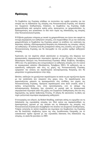 -7-
ΠρόλογοςΠρόλογοςΠρόλογοςΠρόλογος
Το Συµβούλιο της Ευρώπης κλήθηκε να συντονίσει την οµάδα εργασίας για την
ιστορία και τη διδασκαλία της ιστορίας στη Νοτιοανατολική Ευρώπη, στο πλαίσιο
του Συµφώνου Σταθερότητας. Επιπλέον, το Συµβούλιο της Ευρώπης έλαβε
χρηµατοδότηση από ορισµένα κράτη µέλη, προκειµένου να χρηµατοδοτήσει τις
δραστηριότητες που αναπτύσσει το ίδιο στον τοµέα της διδασκαλίας της ιστορίας
στην Νοτιοανατολική Ευρώπη.
Η Ελβετία χορήγησε ενίσχυση µε σκοπό τη χρηµατοδότηση του έργου που αφορά τη
συνεχή επιµόρφωση των καθηγητών ιστορίας, ενώ συµφωνήθηκε ότι µε την υπόλοιπη
χρηµατοδότηση το Συµβούλιο της Ευρώπης µπορεί να αναθέσει την εκπόνηση της
παρούσας έκδοσης «Πολυπρισµατική θεώρηση στη διδασκαλία της ιστορίας: οδηγός
για καθηγητές». Η έκδοση αυτή θα µεταφραστεί επίσης στις γλώσσες των χωρών της
Νοτιοανατολικής Ευρώπης και θα διανεµηθεί σε ένα µεγάλο αριθµό καθηγητών
ιστορίας.
Έµπνευση για τον παρόντα οδηγό αποτέλεσαν οι συνοµιλίες στη διάρκεια των
περιφερειακών επιµορφωτικών σεµιναρίων σχετικά µε την «Έναρξη του Δεύτερου
Παγκοσµίου Πολέµου στη Νοτιοανατολική Ευρώπη» (Bled, Σλοβενία, Οκτώβριος
2001) και «Τις προκλήσεις που αντιµετωπίζουν οι καθηγητές ιστορίας τον 21ο αιώνα
σε περιφερειακό επίπεδο» (Βουδαπέστη, Νοέµβριος 2001). Οι καθηγητές και οι
εκπαιδευτές καθηγητών από όλες τις χώρες της Νοτιοανατολικής Ευρώπης
εξέφρασαν την ανάγκη για παραδείγµατα πολυπρισµατικής θεώρησης που θα
µπορούσαν να χρησιµοποιήσουν στην τάξη.
στόσο, υπέδειξαν ότι χρειάζονταν παραδείγµατα τα οποία να µην σχετίζονται άµεσα
µε την κατάσταση που επικρατεί στις χώρες τους. Τα παραδείγµατα που
παρουσιάζονται µπορούν να προσαρµοστούν στις συνθήκες των χωρών της
Νοτιοανατολικής Ευρώπης. Ορισµένα παραδείγµατα είναι πολύ γνωστά, αλλά ο
τρόπος αντιµετώπισής τους είναι πρωτοποριακός, ενώ το ζήτηµα της
πολυπρισµατικής θεώρησης έχει εξεταστεί σε µερικά από τα περιφερειακά
επιµορφωτικά σεµινάρια τόσο στις χώρες του Συµφώνου Σταθερότητας όσο και στις
δηµοκρατίες της πρώην Σοβιετικής Ένωσης. Ο οδηγός θα αποτελέσει τη βάση για
τυχόν µελλοντικά σεµινάρια επιµόρφωσης καθηγητών.
Ο συγγραφέας του οδηγού, Δρ Robert Stradling, εκπόνησε επίσης το εγχειρίδιο για τη
διδασκαλία της ευρωπαϊκής ιστορίας του 20ού αιώνα και παρακολούθησε τις
δραστηριότητες σχετικά µε την ιστορία και τη διδασκαλία της ιστορίας στη
Νοτιοανατολική Ευρώπη που διεξήχθησαν στο πλαίσιο του Συµφώνου Σταθερότητας.
Υπήρξε εισηγητής σε πολλά συµπόσια και σεµινάρια του Συµβουλίου της Ευρώπης
και θα διατελέσει σύµβουλος έργου της νέας Διευθύνουσας Επιτροπής για το
εκπαιδευτικό σχέδιο σχετικά µε την ευρωπαϊκή διάσταση στη διδασκαλία της
ιστορίας, το οποίο θα ξεκινήσει το 2003.
 