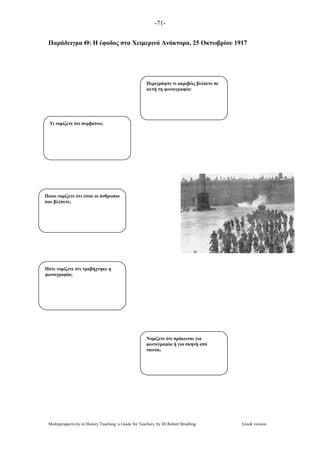 -71-
Multiperspectivity in History Teaching: a Guide for Teachers, by Dr Robert Stradling Greek version
Παράδειγµα Θ: Η έφοδος στα Χειµερινά Ανάκτορα, 25 Οκτωβρίου 1917
Περιγράψτε τι ακριβώς βλέπετε σε
αυτή τη φωτογραφία:
Τι νοµίζετε ότι συµβαίνει;
Ποιοι νοµίζετε ότι είναι οι άνθρωποι
που βλέπετε;
Πότε νοµίζετε ότι τραβήχτηκε η
φωτογραφία;
Νοµίζετε ότι πρόκειται για
φωτογραφία ή για σκηνή από
ταινία;
 