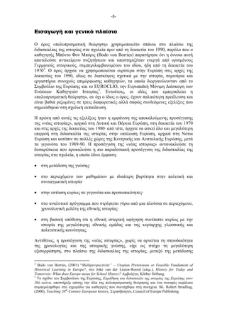 -8-
Εισαγωγή και γενικό πλαίσιο
Ο όρος «πολυπρισµατική θεώρηση» χρησιµοποιείτο σπάνια στο πλαίσιο της
διδασκαλίας της ιστορίας στα σχολεία πριν από τη δεκαετία του 1990, παρόλο που ο
καθηγητής Μπόντο Φον Μπόρις (Bodo von Borries) παρατήρησε ότι η έννοια αυτή
αποτελούσε αντικείµενο συζητήσεων και υποστηριζόταν ενεργά από ορισµένους
Γερµανούς ιστορικούς, συµπεριλαµβανοµένου του ιδίου, ήδη από τη δεκαετία του
19702
. Ο όρος άρχισε να χρησιµοποιείται ευρύτερα στην Ευρώπη στις αρχές της
δεκαετίας του 1990, ιδίως σε διασκέψεις σχετικά µε την ιστορία, σεµινάρια και
εργαστήρια συνεχούς επιµόρφωσης καθηγητών, τα οποία διοργανώνονταν από το
Συµβούλιο της Ευρώπης και το EUROCLIO, την Ευρωπαϊκή Μόνιµη Διάσκεψη των
Ενώσεων Καθηγητών Ιστορίας3
. Εντούτοις, οι ιδέες που εµπερικλείει η
«πολυπρισµατική θεώρηση», αν όχι ο ίδιος ο όρος, έχουν παλαιότερη προέλευση και
είναι βαθιά ριζωµένες σε τρεις διαφορετικές αλλά σαφώς συνδεόµενες εξελίξεις που
σηµειώθηκαν στη σχολική εκπαίδευση.
Η πρώτη από αυτές τις εξελίξεις ήταν η εµφάνιση της αποκαλούµενης προσέγγισης
της «νέας ιστορίας», αρχικά στη Δυτική και Βόρεια Ευρώπη, στη δεκαετία του 1970
και στις αρχές της δεκαετίας του 1980· από τότε, άρχισε να ασκεί όλο και µεγαλύτερη
επιρροή στη διδασκαλία της ιστορίας στην υπόλοιπη Ευρώπη, αρχικά στη Νότια
Ευρώπη και κατόπιν σε πολλές χώρες της Κεντρικής και Ανατολικής Ευρώπης, µετά
τα γεγονότα του 1989-90. Η προσέγγιση της «νέας ιστορίας» αντανακλούσε τη
δυσαρέσκεια που προκαλούσε η πιο παραδοσιακή προσέγγιση της διδασκαλίας της
ιστορίας στα σχολεία, η οποία έδινε έµφαση:
• στη µετάδοση της γνώσης·
• στο περιεχόµενο των µαθηµάτων µε ιδιαίτερη βαρύτητα στην πολιτική και
συνταγµατική ιστορία·
• στην εστίαση κυρίως σε γεγονότα και προσωπικότητες·
• στο αναλυτικό πρόγραµµα που στρέφεται γύρω από µια πλούσια σε περιεχόµενο,
χρονολογική µελέτη της εθνικής ιστορίας·
• στη βασική υπόθεση ότι η εθνική ιστορική αφήγηση συνέπιπτε κυρίως µε την
ιστορία της µεγαλύτερης εθνικής οµάδας και της κυρίαρχης γλωσσικής και
πολιτιστικής κοινότητας.
Αντιθέτως, η προσέγγιση της «νέας ιστορίας», χωρίς να αρνείται τη σπουδαιότητα
της χρονολογίας και της ιστορικής γνώσης, είχε ως στόχο τη µεγαλύτερη
εξισορρόπηση, στο πλαίσιο της διδασκαλίας της ιστορίας, µεταξύ της µετάδοσης
2
Bodo von Borries, (2001) “Multiperspectivity” – Utopian Pretensions or Feasible Fundament of
Historical Learning in Europe?, στο Joke van der Leeuw-Roord (επιµ.), History for Today and
Tomorrow: What does Europe mean for School History? Αµβούργο, Körber Stiftung.
3
Το σχέδιο του Συµβουλίου της Ευρώπης, Εκµάθηση και διδασκαλία της ιστορίας της Ευρώπης στον
20ό αιώνα, υποστήριξε επίσης την ιδέα της πολυπρισµατικής θεώρησης και ένα συναφές κεφάλαιο
συµπεριλήφθηκε στο εγχειρίδιο για καθηγητές που συντάχθηκε στη συνέχεια. Βλ. Robert Stradling,
(2000), Teaching 20th
-Century European history, Στρασβούργο, Council of Europe Publishing.
 