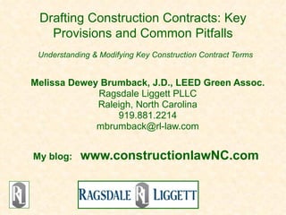Drafting Construction Contracts: Key
   Provisions and Common Pitfalls
 Understanding & Modifying Key Construction Contract Terms


Melissa Dewey Brumback, J.D., LEED Green Assoc.
             Ragsdale Liggett PLLC
             Raleigh, North Carolina
                 919.881.2214
             mbrumback@rl-law.com


My blog:    www.constructionlawNC.com
 